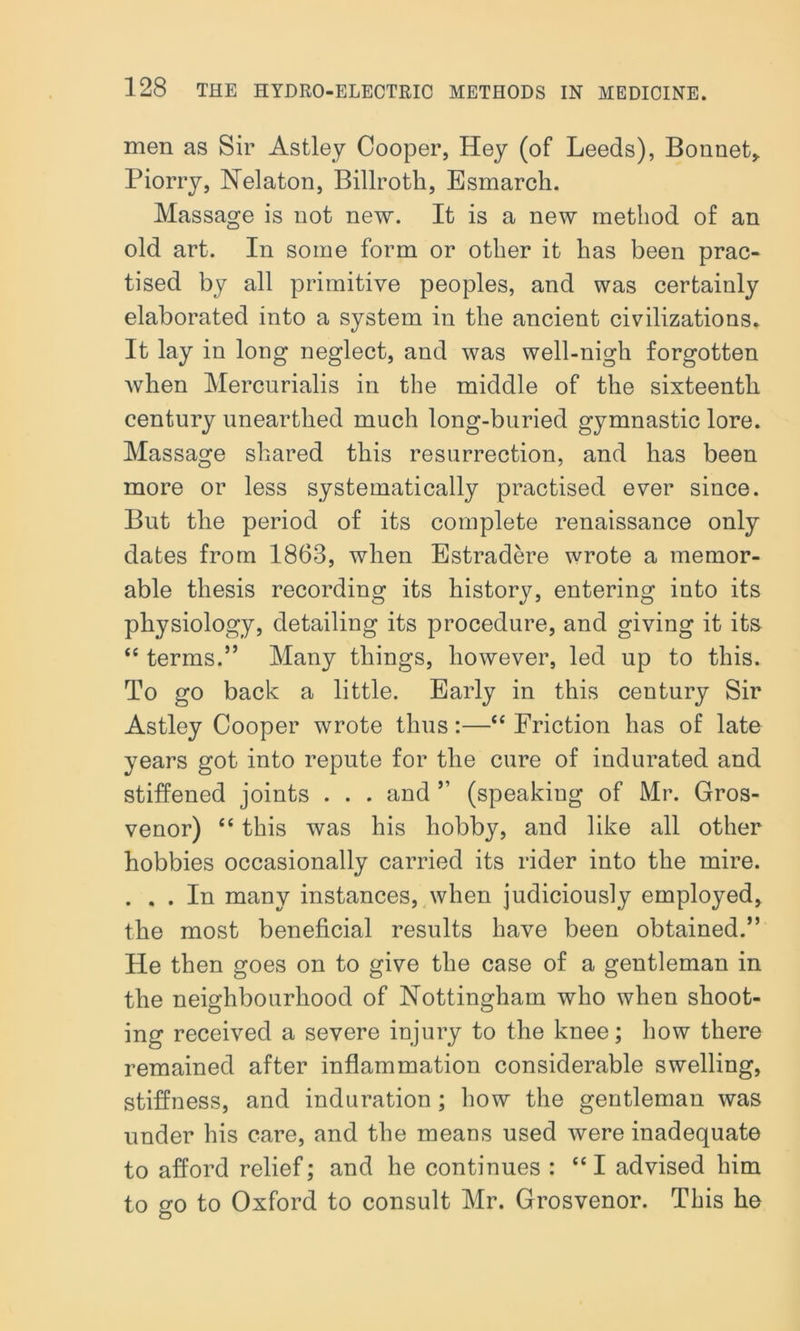 men as Sir Astley Cooper, Hey (of Leeds), Bonnet* Piorry, Nelaton, Billroth, Esmarch. Massage is not new. It is a new method of an old art. In some form or other it has been prac- tised by all primitive peoples, and was certainly elaborated into a system in the ancient civilizations. It lay in long neglect, and was well-nigh forgotten when Mercurialis in the middle of the sixteenth century unearthed much long-buried gymnastic lore. Massage shared this resurrection, and has been more or less systematically practised ever since. But the period of its complete renaissance only dates from 1863, when Estradere wrote a memor- able thesis recording its history, entering into its physiology, detailing its procedure, and giving it its “ terms.” Many things, however, led up to this. To go back a little. Early in this century Sir Astley Cooper wrote thus:—“ Friction has of late years got into repute for the cure of indurated and stiffened joints . . . and ” (speaking of Mr. Gros- venor) “ this was his hobby, and like all other hobbies occasionally carried its rider into the mire. . . . In many instances, when judiciously employed, the most beneficial results have been obtained.” He then goes on to give the case of a gentleman in the neighbourhood of Nottingham who when shoot- ing received a severe injury to the knee; how there remained after inflammation considerable swelling, stiffness, and induration ; how the gentleman was under his care, and the means used were inadequate to afford relief; and he continues : “I advised him to go to Oxford to consult Mr. Grosvenor. This he