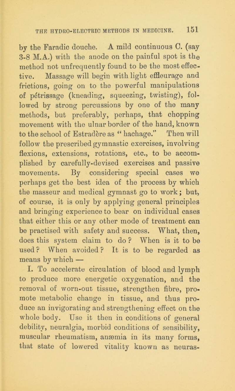 by the Faradic douche. A mild continuous C. (say 3-8 M.A.) with the anode on the painful spot is the method not unfrequently found to be the most effec- tive. Massage will begin with light effleurage and frictions, going on to the powerful manipulations of petrissage (kneading, squeezing, twisting), fol- lowed by strong percussions by one of the many methods, but preferably, perhaps, that chopping movement with the ulnar border of the hand, known to the school of Estradere as “ hachage.” Then will follow the prescribed gymnastic exercises, involving flexions, extensions, rotations, etc., to be accom- plished by carefully-devised exercises and passive movements. By considering special cases we perhaps get the best idea of the process by which the masseur and medical gymnast go to work; but, of course, it is only by applying general principles and bringing experience to bear on individual cases that either this or any other mode of treatment can be practised with safety and success. What, then, does this system claim to do ? When is it to be used ? When avoided ? It is to be regarded as means by which — I. To accelerate circulation of blood and lymph to produce more energetic oxygenation, and the removal of worn-out tissue, strengthen fibre, pro- mote metabolic change in tissue, and thus pro- duce an invigorating and strengthening effect on the whole body. Use it then in conditions of general debility, neuralgia, morbid conditions of sensibility, muscular rheumatism, angemia in its many forms, that state of lowered vitality known as neuras-