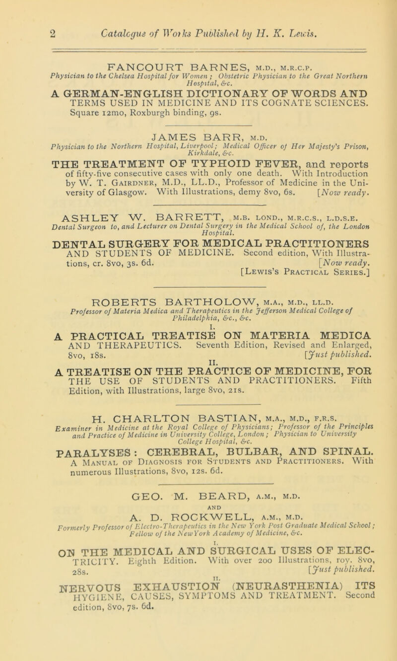 FANCOURT BARNES, m.d., m.r.c.p. Physician to the Chelsea Hospital for Women ; Obstetric Physician to the Great Northern Hospital, &c. A GERMAN-ENGLISH DICTIONARY OF WORDS AND TERMS USED IN MEDICINE AND ITS COGNATE SCIENCES. Square i2mo, Roxburgh binding, gs. JAMES BARR, m.d. Physician to the Northern Hospital, Liverpool; Medical Officer of Her Majesty's Prison, Kirkdale, &c. THE TREATMENT OF TYPHOID FEVER, and reports of fifty-five consecutive cases with only one death. With Introduction by W. T. Gairdner, M.D., LL.D., Professor of Medicine in the Uni- versity of Glasgow. With Illustrations, demy 8vo, 6s. [Now ready. ASHLEY W. BARRETT, m.b. lond., m.r.c.s., l.d.s.e. Dental Surgeon to, and Lecturer on Dental Surgery in the Medical School of, the London Hospital. DENTAL SURGERY FOR MEDICAL PRACTITIONERS AND STUDENTS OF MEDICINE. Second edition, With Illustra- tions, cr. 8vo, 3s. 6d. [Now ready. [Lewis’s Practical Series.] ROBERTS BARTHOLOW, m.a., m.d., ll.d. Professor of Materia Medica and Therapeutics in the Jefferson Medical College of Philadelphia, &c., &c. I. A PRACTICAL TREATISE ON MATERIA MEDICA AND THERAPEUTICS. Seventh Edition, Revised and Enlarged, 8vo, 18s. [ Just published. II. A TREATISE ON THE PRACTICE OF MEDICINE, FOR THE USE OF STUDENTS AND PRACTITIONERS. Fifth Edition, with Illustrations, large 8vo, 21s. H. CHARLTON BASTIAN, m.a., m.d., f.r.s. Examiner in Medicine at the Royal College of Physicians; Professor of the Principles and Practice of Medicine in University College, London; Physician to University College Hospital, &c. PARALYSES : CEREBRAL, BULBAR, AND SPINAL. A Manual of Diagnosis for Students and Practitioners. With numerous Illustrations, 8vo, 12s. 6d. GEO. M. BEARD, a.m., m.d. AND A. D. ROCKWELL, a.m., m.d. Formerly Professor of Electro-Therapeutics in the New York Post Graduate Medical School; Fellow of the New York Academy of Medicine, &c. I. ON THE MEDICAL AND SURGICAL USES OF ELEC- TRICITY. Eighth Edition. With over 200 Illustrations, roy. 8vo, 2gs> published. NERVOUS EXHAUSTION (NEURASTHENIA) ITS HYGIENE, CAUSES, SYMPTOMS AND TREATMENT. Second edition, 8vo, 7s. 6d.