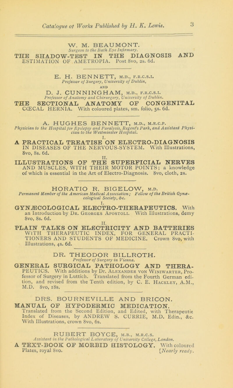 W. M. BEAUMONT. Surgeon to the Bath Eye Infirmary. THE SHADOW-TEST IN THE DIAGNOSIS AND ESTIMATION OF AMETROPIA. Post 8vo, 2S. 6d. E. H. BENNETT, m.d., f.r.c.s.i. Professor of Surgery, University of Dublin, AND D. J. CUNNINGHAM, m.d., f.r.c.s.i. Professor of Anatomy and Chirurgery, University of Dublin. THE SECTIONAL ANATOMY OF CONGENITAL CCECAL HERNIA. With coloured plates, sm. folio, 5s. 6d. A. HUGHES BENNETT, m.d., m.r.c.p. Physician to the Hospital jor Epilepsy and Paralysis, Regent’s Park, and Assistant Physi- cian to the Westminster Hospital. I. A PRACTICAL TREATISE ON ELECTRO-DIAGNOSIS IN DISEASES OF THE NERVOUS-SYSTEM. With Illustrations, 8vo, 8s. 6d. II. ILLUSTRATIONS OF THE SUPERFICIAL NERVES AND MUSCLES, WITH THEIR MOTOR POINTS; a knowledge of which is essential in the Art of Electro-Diagnosis. 8vo, cloth, 2s. HORATIO R. BIGELOW, m.d. Permanent Member of the American Medical Association; Fellow of the British Gyne- cological Society, &c. I. GYNAECOLOGICAL ELECTRO-THERAPEUTICS. With an Introduction by Dr. Georges Apostoli. With Illustrations, demy 8vo, 8s. 6d. II. PLAIN TALKS ON ELECTRICITY AND BATTERIES WITH THERAPEUTIC INDEX, FOR GENERAL PRACTI- TIONERS AND STUDENTS OF MEDICINE. Crown 8vo, with Illustrations, 4s. 6d. DR. THEODOR BILLROTH. Professor of Surgery in Vienna. GENERAL SURGICAL PATHOLOGY AND THERA- PEUTICS. With additions by Dr. Alexander von Winiwarter, Pro- fessor of Surgery in Luttich. Translated from the Fourth German edi- tion, and revised from the Tenth edition, by C. E. Hackley, A.M., M.D. 8vo, 18s. DRS. BOURNEVILLE AND BRICON. MANUAL OF HYPODERMIC MEDICATION. Translated from the Second Edition, and Edited, with Therapeutic Index of Diseases, by ANDREW S. CURRIE, M.D. Edin., &c. With Illustrations, crown 8vo, 6s. RUBERT BOYCE, m.b., m.r.c.s. Assistant in the Pathological Laboratory of University College, London. A TEXT-BOOK OF MORBID HISTOLOGY. With coloured Plates, royal 8vo. [Nearly ready.