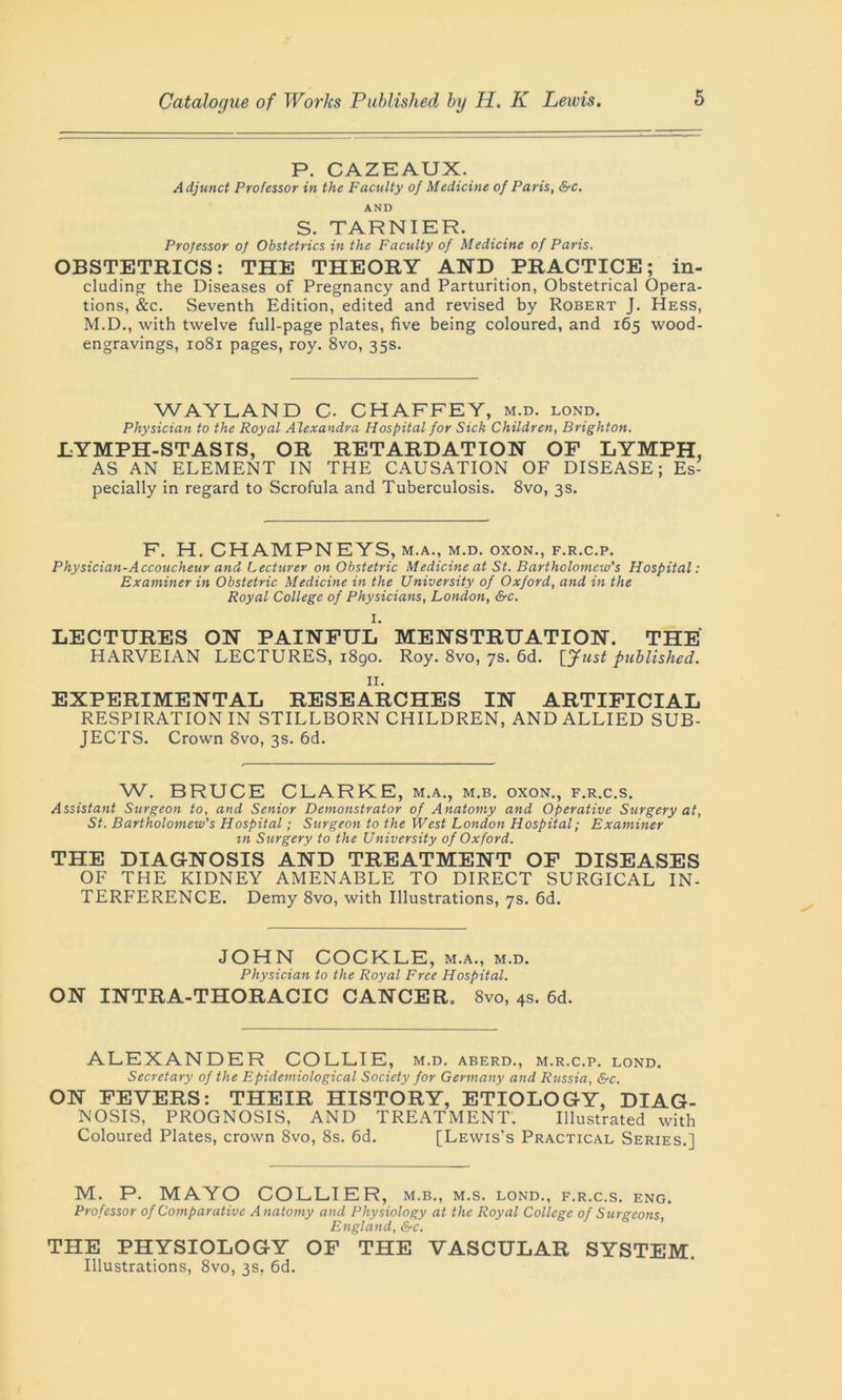 P. CAZEAUX. Adjunct Professor in the Faculty of Medicine of Paris, &c. AND S. TARNIER. Professor of Obstetrics in the Faculty of Medicine of Paris. OBSTETRICS: THE THEORY AND PRACTICE; in- cluding the Diseases of Pregnancy and Parturition, Obstetrical Opera- tions, &c. Seventh Edition, edited and revised by Robert J. Hess, M.D., with twelve full-page plates, five being coloured, and 165 wood- engravings, 1081 pages, roy. 8vo, 35s. WAYLAND C. CHAFFEY, m.d. lond. Physician to the Royal A lexandra Hospital for Sick Children, Brighton. LYMPH-STASIS, OR RETARDATION OF LYMPH, AS AN ELEMENT IN THE CAUSATION OF DISEASE; Es- pecially in regard to Scrofula and Tuberculosis. 8vo, 3s. F. H. CHAMPNEYS, m.a., m.d. oxon., f.r.c.p. Physician-Accoucheur and Lecturer on Obstetric Medicine at St. Bartholomew's Hospital: Examiner in Obstetric Medicine in the University of Oxford, and in the Royal College of Physicians, London, &c. I. LECTURES ON PAINFUL MENSTRUATION. THE HARVEIAN LECTURES, 1890. Roy. 8vo, 7s. 6d. [Just published. n. EXPERIMENTAL RESEARCHES IN ARTIFICIAL RESPIRATION IN STILLBORN CHILDREN, AND ALLIED SUB- JECTS. Crown 8vo, 3s. 6d. W. BRUCE CLARKE, m.a., m.b. oxon., f.r.c.s. Assistant Surgeon to, and Senior Demonstrator of Anatomy and Operative Surgery at, St. Bartholomew's Hospital; Surgeon to the West London Hospital; Examiner in Surgery to the University of Oxford. THE DIAGNOSIS AND TREATMENT OF DISEASES OF THE KIDNEY AMENABLE TO DIRECT SURGICAL IN- TERFERENCE. Demy 8vo, with Illustrations, 7s. 6d. JOHN COCKLE, m.a., m.d. Physician to the Royal Free Hospital. ON INTRA-THORACIC CANCER. 8vo, 4s. 6d. ALEXANDER COLLIE, m.d. aberd., m.r.c.p. lond. Secretary of the Epidemiological Society for Germany and Russia, &c. ON FEVERS: THEIR HISTORY, ETIOLOGY, DIAG- NOSIS, PROGNOSIS, AND TREATMENT. Illustrated with Coloured Plates, crown 8vo, 8s. 6d. [Lewis's Practical Series.] M. P. MAYO COLLIER, m.b., m.s. lond., f.r.c.s. eng. Professor of Comparative Anatomy and Physiology at the Royal College of Surgeons England, &c. THE PHYSIOLOGY OF THE VASCULAR SYSTEM. Illustrations, 8vo, 3s. 6d.