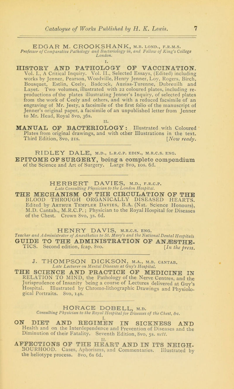 EDGAR M. CROOKSHANK, m.b. lond., f.r.m.s. Professor of Comparative Pathology and Bacteriology in, and Fellow of King's College London. I. HISTORY AND PATHOLOGY OF VACCINATION. Vol. I., A Critical Inquiry. Vol. II., Selected Essays, (Edited) including works by Jenner, Pearson, Woodville, Henry Jenner, Loy, Rogers, Birch, Bousquet, Estlin, Ceely, Badcock, Auzias-Turenne, Dubreuilh and Layet. Two volumes, illustrated with 22 coloured plates, including re- productions of the plates illustrating Jenner’s Inquiry, of selected plates from the work of Ceely and others, and with a reduced facsimile of an engraving of Mr. Jesty, a facsimile of the first folio of the manuscript of Jenner’s original paper, a facsimile of an unpublished letter from Jenner to Mr. Head, Royal 8vo, .36s. II. MANUAL OF BACTERIOLOGY: Illustrated with Coloured Plates from original drawings, and with other Illustrations in the text. Third Edition, 8vo, 21s. [Now ready. RIDLEY DALE, m.d., l.r.c.p. edin., m.r.c.s. eng. EPITOME OF SURGERY, being a complete compendium of the Science and Art of Surgery. Large 8vo, 10s. 6d. HERBERT DAVIES, m.d., f.r.c.p. Late Consulting Physician to the London Hospital. THE MECHANISM OF THE CIRCULATION OF THE BLOOD THROUGH ORGANICALLY DISEASED HEARTS. Edited by Arthur Templer Davies, B.A. (Nat. Science Honours), M.D. Cantab., M.R.C.P. ; Physician to the Royal Hospital for Diseases of the Chest. Crown 8vo, 3s. 6d. HENRY DAVIS, m.r.c.s. eng. Teacher and Administrator of Anesthetics to St. Mary's and the National Dental Hospitals GUIDE TO THE ADMINISTRATION OF ANAESTHE- TICS. Second edition, fcap. 8vo. [In the press. J. THOMPSON DICKSON, m.a., m.b. cantab. Late Lecturer on Mental Diseases at Guy's Hospital. THE SCIENCE AND PRACTICE OF MEDICINE IN RELATION TO MIND, the Pathology of the Nerve Centres, and the Jurisprudence of Insanity being a course of Lectures delivered at Guy’s Hospital. Illustrated by Chromo-lithographic Drawings and Physiolo- gical Portraits. 8vo, 14s. HORACE DOBELL, m.d. Consulting Physician to the Royal Hospital for Diseases of the Chest, &c. I. ON DIET AND REGIMEN IN SICKNESS AND Health and on the Interdependence and Prevention of Diseases and the Diminution of their Fatality. Seventh Edition, 8vo, 5s. nett. II. AFFECTIONS OF THE HEART AND IN ITS NEIGH- BOURHOOD. Cases, Aphorisms, and Commentaries. Illustrated by the heliotype process. 8vo, 6s 6d.