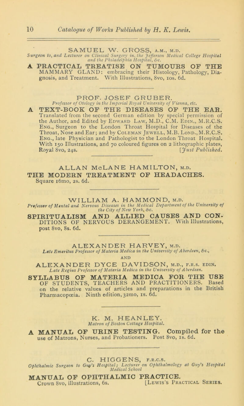 SAMUEL W. GROSS, a.m., m.d. Surgeon to, and Lecturer on Clinical Surgery in, the Jefferson Medical College Hospital and the Philadelphia Hospital, &c. A PRACTICAL TREATISE ON TUMOURS OF THE MAMMARY GLAND: embracing their Histology, Pathology, Dia- gnosis, and Treatment. With Illustrations, 8vo, ios. 6d. PROF. JOSEF GRUBER. Professor of Otology in the Imperial Royal University of Vienna, etc. A TEXT-BOOK OF THE DISEASES OF THE EAR. Translated from the second German edition by special permission of the Author, and Edited by Edward Law, M.D., C.M. Edin., M.R.C.S. Eng., Surgeon to the London Throat Hospital for Diseases of the Throat, Nose and Ear; and by Coleman Jewell, M.B. Lond.,M.R.C.S. Eng., late Physician and Pathologist to the London Throat Hospital. With 150 Illustrations, and 70 coloured figures on 2 lithographic plates, Royal 8vo, 24s. [ Just Published. ALLAN McLANE HAMILTON, m.d. THE MODERN TREATMENT OF HEADACHES. Square i6mo, 2s. 6d. WILLIAM A. HAMMOND, m.d. Professor of Mental and Nervous Diseases in the Medical Department of the University of the City of New York, &c. SPIRITUALISM AND ALLIED CAUSES AND CON- DITIONS OF NERVOUS DERANGEMENT. With Illustrations, post 8vo, 8s. 6d. ALEXANDER HARVEY, m.d. Late Emeritus Professor of Materia Medica in the University of Aberdeen, &c., AND ALEXANDER DYCE DAVIDSON, m.d., f.r.s. edin. Late Regius Professor of Materia Medica in the University of Aberdeen. SYLLABUS OF MATERIA MEDICA FOR THE USE OF STUDENTS, TEACHERS AND PRACTITIONERS. Based on the relative values of articles and preparations in the British Pharmacopoeia. Ninth edition, 32mo, is. 6d. K. M. HEANLEY. Matron of Boston Cottage Hospital. A MANUAL OF URINE TESTING. Compiled for the use of Matrons, Nurses, and Probationers. Post 8vo, is. 6d. C. HIGGENS, f.r.c.s. Ophthalmic Surgeon to Guy's Hospital; Lecturer on Ophthalmology at Guy’s Hospital Medical School MANUAL OF OPHTHALMIC PRACTICE. Crown 8vo, illustrations, 6s. [Lewis's Practical Series.