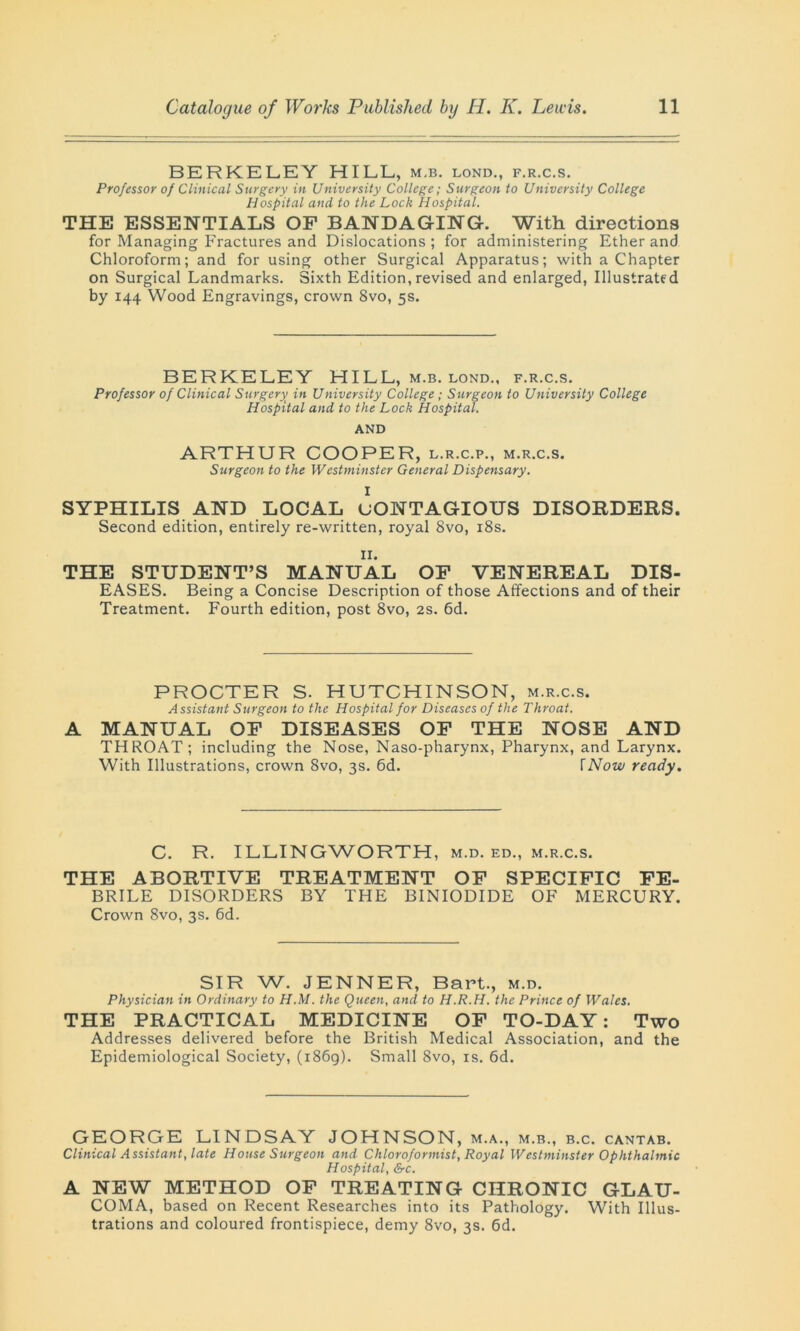 BERKELEY HILL, m.b. lond., f.r.c.s. Professor of Clinical Surgery in University College; Surgeon to University College Hospital and to the Lock Hospital. THE ESSENTIALS OF BANDAGING. With directions for Managing Fractures and Dislocations ; for administering Ether and Chloroform; and for using other Surgical Apparatus; with a Chapter on Surgical Landmarks. Sixth Edition,revised and enlarged, Illustrated by 144 Wood Engravings, crown 8vo, 5s. BERKELEY HILL, m.b. lond., f.r.c.s. Professor of Clinical Surgery in University College; Surgeon to University College Hospital and to the Lock Hospital. AND ARTHUR COOPER, l.r.c.p., m.r.c.s. Surgeon to the Westminster General Dispensary. I SYPHILIS AND LOCAL CONTAGIOUS DISORDERS. Second edition, entirely re-written, royal 8vo, 18s. II. THE STUDENT’S MANUAL OF VENEREAL DIS- EASES. Being a Concise Description of those Affections and of their Treatment. Fourth edition, post 8vo, 2s. 6d. PROCTER S. HUTCHINSON, m.r.c.s. Assistant Surgeon to the Hospital for Diseases of the Throat. A MANUAL OF DISEASES OF THE NOSE AND THROAT ; including the Nose, Naso-pharynx, Pharynx, and Larynx. With Illustrations, crown 8vo, 3s. 6d. fNow ready. C. R. ILLINGWORTH, m.d. ed., m.r.c.s. THE ABORTIVE TREATMENT OF SPECIFIC FE- BRILE DISORDERS BY THE BINIODIDE OF MERCURY. Crown 8vo, 3s. 6d. SIR W. JENNER, Bart., m.d. Physician in Ordinary to H.M. the Queen, and to H.R.H. the Prince of Wales. THE PRACTICAL MEDICINE OF TO-DAY: Two Addresses delivered before the British Medical Association, and the Epidemiological Society, (1869). Small 8vo, is. 6d. GEORGE LINDSAY JOHNSON, m.a., m.b., b.c. cantab. Clinical Assistant, late House Surgeon and Chloroformist, Royal Westminster Ophthalmic Hospital, &c. A NEW METHOD OF TREATING CHRONIC GLAU- COMA, based on Recent Researches into its Pathology. With Illus- trations and coloured frontispiece, demy 8vo, 3s. 6d.