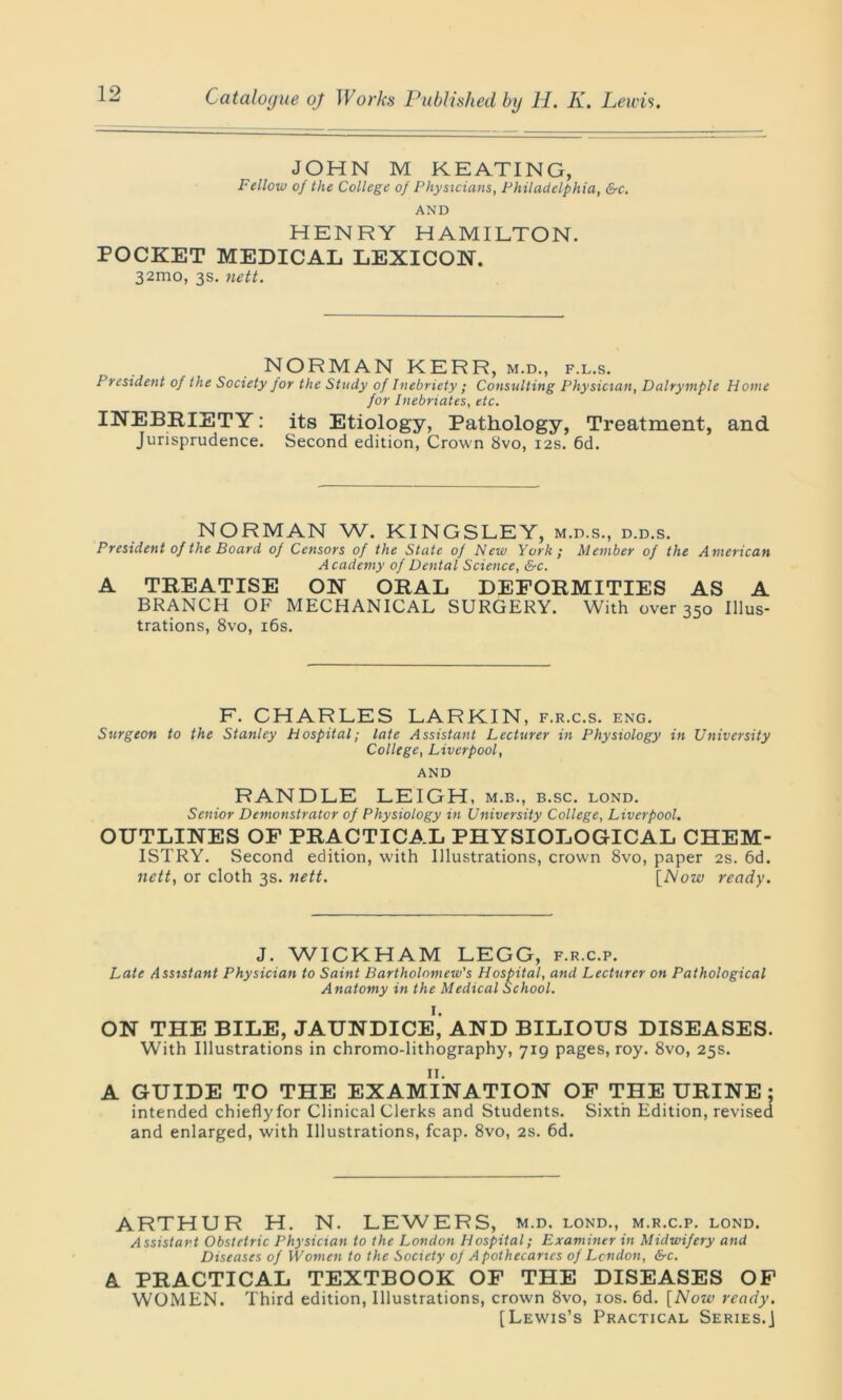 JOHN M KEATING, Fellow of the College of Physicians, Philadelphia, &c. AND HENRY HAMILTON. POCKET MEDICAL LEXICON. 32mo, 3s. nett. NORMAN KERR, m.d., f.l.s. President of the Society for the Study of Inebriety ; Consulting Physician, Dalrymple Home for Inebriates, etc. INEBRIETY: its Etiology, Pathology, Treatment, and Jurisprudence. Second edition, Crown 8vo, 12s. 6d. NORMAN W. KINGSLEY, m.d.s., d.d.s. President of the Board of Censors of the State of New York; Member of the American Academy of Dental Science, &c. A TREATISE ON ORAL DEFORMITIES AS A BRANCH OF MECHANICAL SURGERY. With over 350 Illus- trations, 8vo, 16s. F. CHARLES LARKIN , F.R.C.S. ENG. Surgeon to the Stanley Hospital; late Assistant Lecturer in Physiology in University College, Liverpool, AND RANDLE LEIGH, m.b., b.sc. lond. Senior Demonstrator of Physiology in University College, Liverpool. OUTLINES OF PRACTICAL PHYSIOLOGICAL CHEM- ISTRY. Second edition, with Illustrations, crown 8vo, paper 2s. 6d. nett, or cloth 3s. nett. [Now ready. J. WICKHAM LEGG, f.r.c.p. Late Assistant Physician to Saint Bartholomew's Hospital, and Lecturer on Pathological Anatomy in the Medical School. ON THE BILE, JAUNDICE,' AND BILIOUS DISEASES. With Illustrations in chromo-lithography, 719 pages, roy. 8vo, 25s. A GUIDE TO THE EXAMINATION OF THE URINE ; intended chieflyfor Clinical Clerks and Students. Sixth Edition, revised and enlarged, with Illustrations, fcap. 8vo, 2s. 6d. ARTHUR H. N. LEWERS, m.d. lond., m.r.c.p. lond. Assistant Obstetric Physician to the London Hospital; Examiner in Midwifery and Diseases of Women to the Society of Apothecaries of London, &c. A PRACTICAL TEXTBOOK OF THE DISEASES OF WOMEN. Third edition, Illustrations, crown 8vo, 10s. 6d. [Now ready. [Lewis’s Practical Series.]