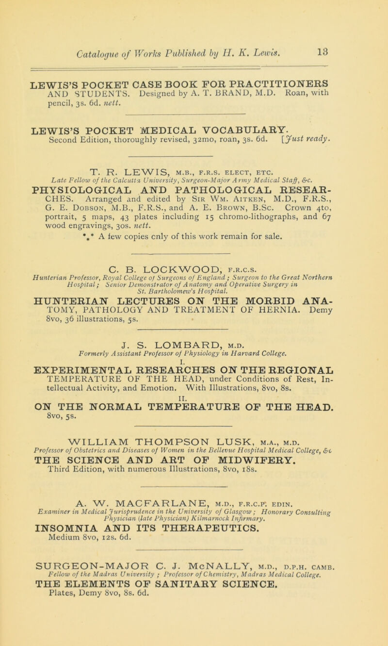 LEWIS’S POCKET CASE BOOK FOR PRACTITIONERS AND STUDENTS. Designed by A. T. BRAND, M.D. Roan, with pencil, 3s. 6d. nett. LEWIS’S POCKET MEDICAL VOCABULARY. Second Edition, thoroughly revised, 32mo, roan, 3s. 6d. [fust ready. T. R. LEWIS, M.B., F.R.S. ELECT, ETC. Late Fellow of the Calcutta University, Surgeon-Major Army Medical Staff, &c. PHYSIOLOGICAL AND PATHOLOGICAL RESEAR- CHES. Arranged and edited by Sir Wm. Aitken, M.D., F.R.S., G. E. Dobson, M.B., F.R.S., and A. E. Brown, B.Sc. Crown 4to, portrait, 5 maps, 43 plates including 15 chromo-lithographs, and 67 wood engravings, 30s. nett. *„* A lew copies cnly of this work remain for sale. C. B. LOCKWOOD, f.r.c.s. Hunterian Professor, Royal College of Surgeons of England; Surgeon to the Great Northern Hospital; Senior Demonstrator of A natomy and Operative Surgery in St. Bartholomew's Hospital. HUNTERIAN LECTURES ON THE MORBID ANA- TOMY, PATHOLOGY AND TREATMENT OF HERNIA. Demy 8vo, 36 illustrations, 5s. J. S. LOMBARD, m.d. Formerly A ssistant Professor of Physiology in Harvard College. I. EXPERIMENTAL RESEARCHES ON THE REGIONAL TEMPERATURE OF THE HEAD, under Conditions of Rest, In- tellectual Activity, and Emotion. With Illustrations, 8vo, 8s. II. ON THE NORMAL TEMPERATURE OF THE HEAD. 8vo, 5s. WILLIAM THOMPSON LUSK, m.a., m.d. Professor of Obstetrics and Diseases of Women in the Bellevue Hospital Medical College, &c THE SCIENCE AND ART OF MIDWIFERY. Third Edition, with numerous Illustrations, 8vo, 18s. A. W. MACFARLANE, m.d., f.r.c.p: edin. Examiner in Medical Jurisprudence in the University of Glasgow; Honorary Consulting Physician (late Physician) Kilmarnock Infirmary. INSOMNIA AND ITS THERAPEUTICS. Medium 8vo, 12s. 6d. SURGEON-MAJOR C. J. McNALLY, m.d., d.p.h. camb. Fellow of the Madras University ; Professor of Chemistry, Madras Medical College. THE ELEMENTS OF SANITARY SCIENCE. Plates, Demy 8vo, 8s. 6d.