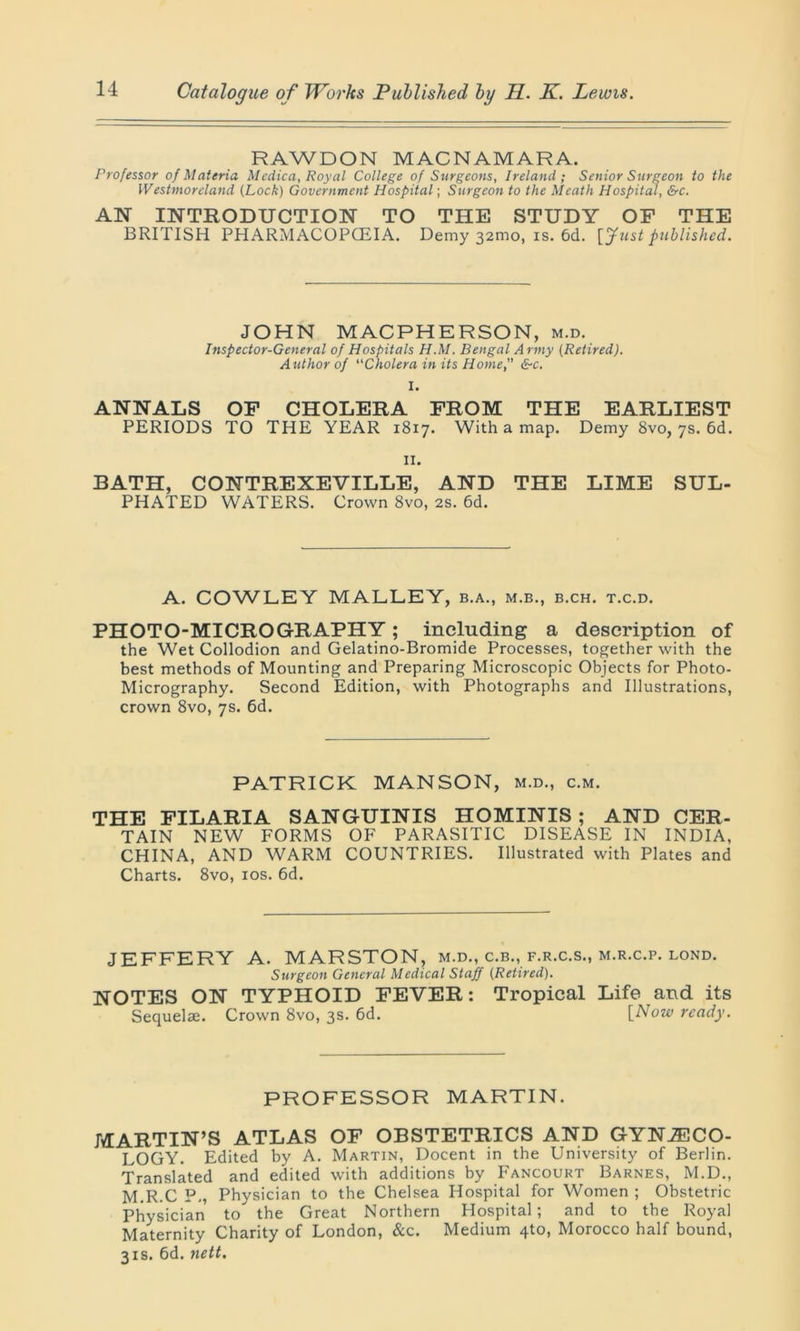 RAWDON MACNAMARA. Professor of Materia Medica, Royal College of Surgeons, Ireland; Senior Surgeon to the Westmoreland {Lock) Government Hospital; Surgeon to the Meath Hospital, &c. AN INTRODUCTION TO THE STUDY OF THE BRITISH PHARMACOPOEIA. Demy 321110, is. 6d. [Just published. JOHN MAC PH ER SON, m.d. Inspector-General of Hospitals H.M. Bengal Army (Retired). Author of Cholera in its Home, &c. I. ANNALS OF CHOLERA FROM THE EARLIEST PERIODS TO THE YEAR 1817. With a map. Demy 8vo, 7s. 6d. 11. BATH, CONTREXEVILLE, AND THE LIME SUL- PHATED WATERS. Crown 8vo, 2s. 6d. A. COWLEY MALLEY, b.a., m.b., b.ch. t.c.d. PHOTO-MICROGRAPHY; including a description of the Wet Collodion and Gelatino-Bromide Processes, together with the best methods of Mounting and Preparing Microscopic Objects for Photo- Micrography. Second Edition, with Photographs and Illustrations, crown 8vo, 7s. 6d. PATRICK MANSON, m.d., c.m. THE FILARIA SANGUINIS HOMINIS ; AND CER- TAIN NEW FORMS OF PARASITIC DISEASE IN INDIA, CHINA, AND WARM COUNTRIES. Illustrated with Plates and Charts. 8vo, 10s. 6d. JEFFERY A. MARSTON, m.d., c.b., f.r.c.s., m.r.c.p. lond. Surgeon General Medical Staff (Retired). NOTES ON TYPHOID FEVER: Tropical Life and its Sequelae. Crown 8vo, 3s. 6d. [Now ready. PROFESSOR MARTIN. MARTIN’S ATLAS OF OBSTETRICS AND GYNAECO- LOGY. Edited by A. Martin, Docent in the University of Berlin. Translated and edited with additions by Fancourt Barnes, M.D., M.R.C P., Physician to the Chelsea Hospital for Women ; Obstetric Physician to the Great Northern Hospital; and to the Royal Maternity Charity of London, &c. Medium 4to, Morocco half bound, 31s. 6d. nett.