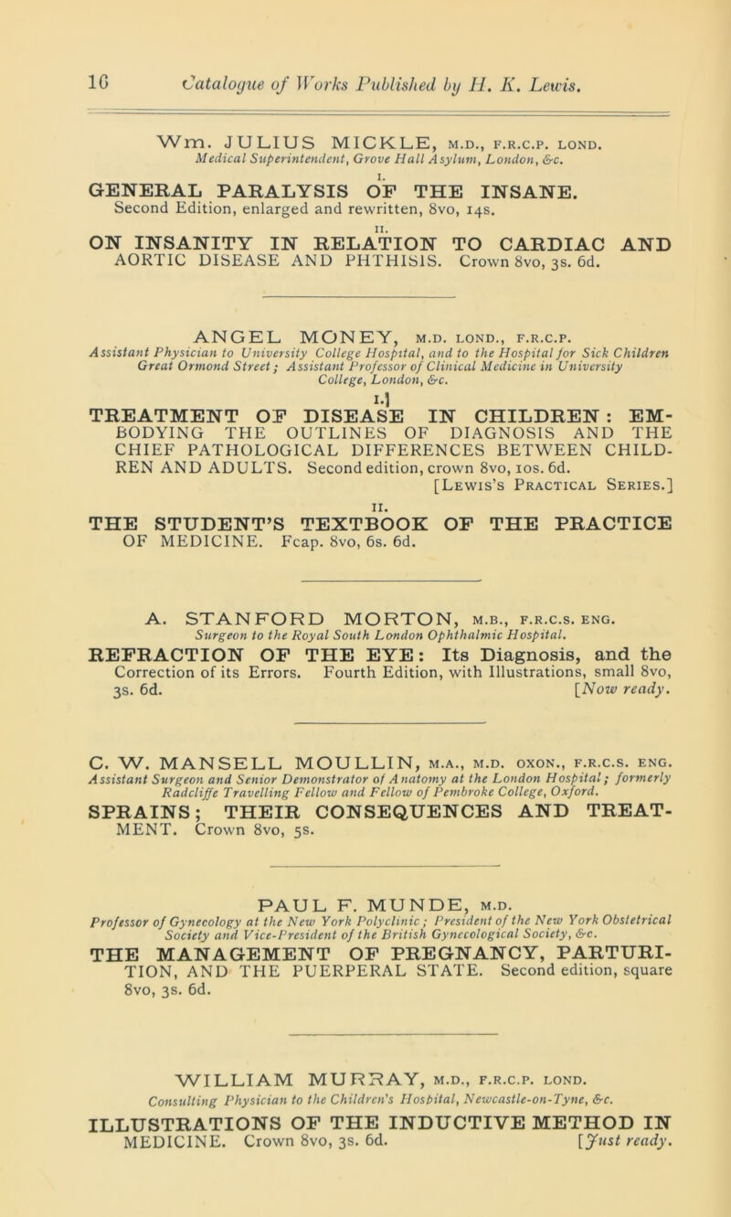 Wm. JULIUS MICKLE, m.d., f.r.c.p. lond. Medical Superintendent, Grove Hall Asylum, London, &c. GENERAL PARALYSIS OF THE INSANE. Second Edition, enlarged and rewritten, 8vo, 14s. ON INSANITY IN RELATION TO CARDIAC AND AORTIC DISEASE AND PHTHISIS. Crown 8vo, 3s. 6d. ANGEL MONEY, m.d. lond., f.r.c.p. Assistant Physician to University College Hospital, and to the Hospital Jor Sick Children Great Ormond Street; Assistant Professor of Clinical Medicine in University College, London, &c. I-I TREATMENT OF DISEASE IN CHILDREN : EM- BODYING THE OUTLINES OF DIAGNOSIS AND THE CHIEF PATHOLOGICAL DIFFERENCES BETWEEN CHILD- REN AND ADULTS. Second edition, crown 8vo, 10s. 6d. [Lewis’s Practical Series.] 11. THE STUDENT’S TEXTBOOK OF THE PRACTICE OF MEDICINE. Fcap. 8vo, 6s. 6d. A. STANFORD MORTON, m.b., f.r.c.s. eng. Surgeon to the Royal South London Ophthalmic Hospital. REFRACTION OF THE EYE: Its Diagnosis, and the Correction of its Errors. Fourth Edition, with Illustrations, small 8vo, 3s. 6d. [Now ready. C. W. MANSELL MOULLIN, m.a., m.d. oxon., f.r.c.s. eng. Assistant Surgeon and Senior Demonstrator of Anatomy at the London Hospital; formerly Radcliffe Travelling Fellow and Fellow of Pembroke College, Oxford. SPRAINS; THEIR CONSEQUENCES AND TREAT- MENT. Crown 8vo, 5s. PAUL F. MUNDE, m.d. Professor of Gynecology at the New York Polyclinic ; President of the New York Obstetrical Society and Vice-President of the British Gynecological Society, &c. THE MANAGEMENT OF PREGNANCY, PARTURI- TION, AND THE PUERPERAL STATE. Second edition, square 8vo, 3s. 6d. WILLIAM MURRAY, m.d., f.r.c.p. lond. Consulting Physician to the Children's Hosbital, Newcastle-on-Tyne, &c. ILLUSTRATIONS OF THE INDUCTIVE METHOD IN MEDICINE. Crown 8vo, 3s. 6d. [Just ready.