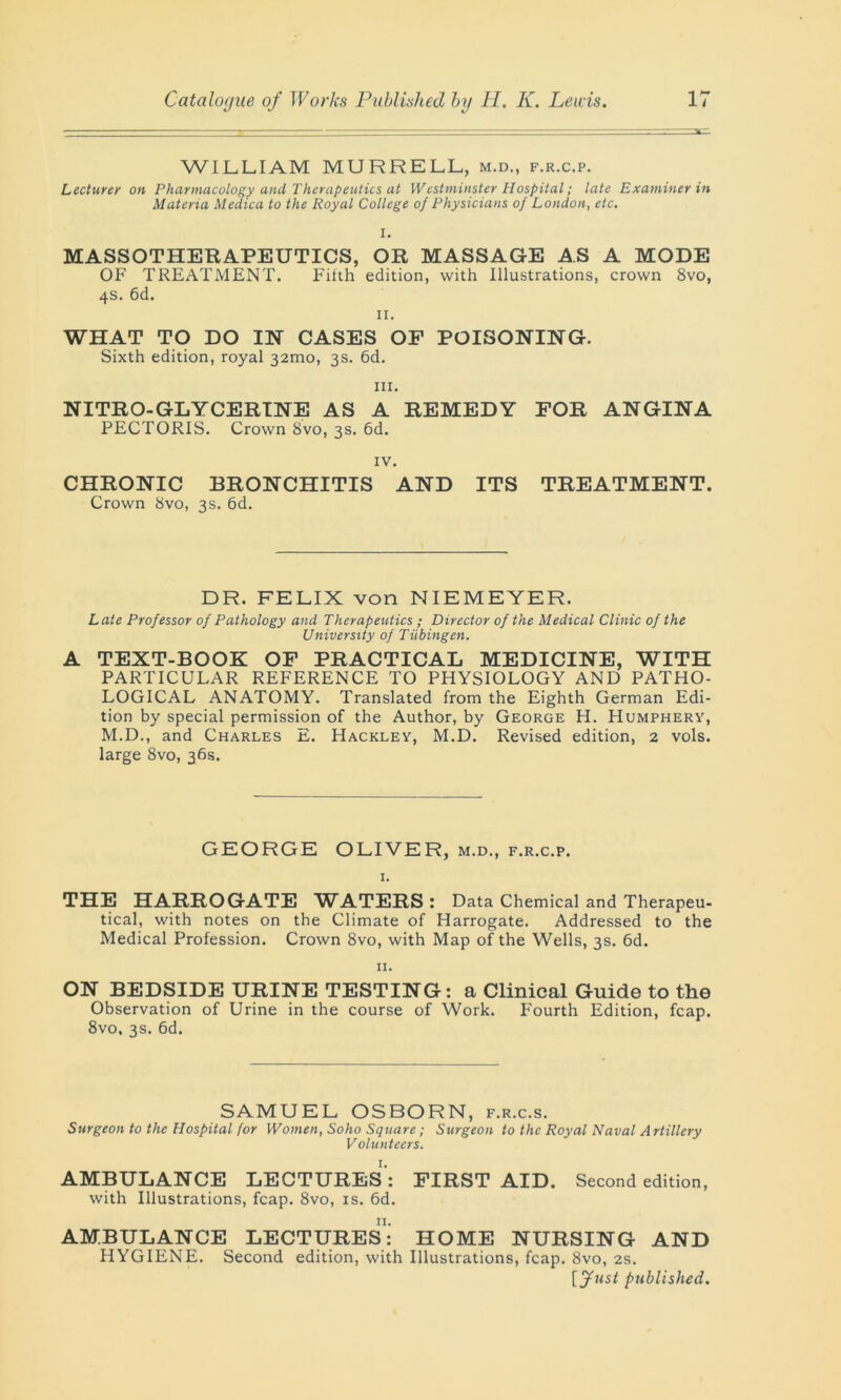 WILLIAM MURRELL, m.d., f.r.c.p. Lecturer on Pharmacology and Therapeutics at Westminster Hospital; late Examiner in Materia Medica to the Royal College of Physicians of London, etc. I. MASSOTHERAPEUTICS, OR MASSAGE AS A MODE OF TREATMENT. Filth edition, with Illustrations, crown 8vo, 4s. 6d. II. WHAT TO DO IN CASES OF POISONING. Sixth edition, royal 32010, 3s. 6d. hi. NITRO-GLYCERTNE AS A REMEDY FOR ANGINA PECTORIS. Crown 8vo, 3s. 6d. IV. CHRONIC BRONCHITIS AND ITS TREATMENT. Crown 8vo, 3s. 6d. DR. FELIX von NIEMEYER. Late Professor of Pathology and Therapeutics ; Director of the Medical Clinic of the University of Tubingen. A TEXT-BOOK OF PRACTICAL MEDICINE, WITH PARTICULAR REFERENCE TO PHYSIOLOGY AND PATHO- LOGICAL ANATOMY. Translated from the Eighth German Edi- tion by special permission of the Author, by George H. Humphery, M.D., and Charles E. Hackley, M.D. Revised edition, 2 vols. large 8vo, 36s. GEORGE OLIVER, m.d., f.r.c.p. I. THE HARROGATE WATERS: Data Chemical and Therapeu- tical, with notes on the Climate of Harrogate. Addressed to the Medical Profession. Crown 8vo, with Map of the Wells, 3s. 6d. II. ON BEDSIDE URINE TESTING: a Clinical Guide to the Observation of Urine in the course of Work. Fourth Edition, fcap. 8vo, 3s. 6d. SAMUEL OSBORN, f.r.c.s. Surgeon to the Hospital for Women, Soho Square; Surgeon to the Royal Naval Artillery Volunteers. AMBULANCE LECTURES: FIRST AID. Second edition, with Illustrations, fcap. 8vo, is. 6d. 11. AMBULANCE LECTURES: HOME NURSING AND HYGIENE. Second edition, with Illustrations, fcap. 8vo, 2s. [fust published.