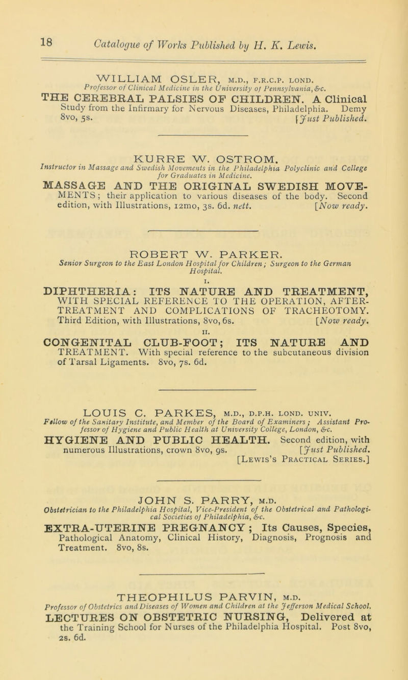 WILLIAM OSLER, m.d., f.r.c.p. lond. Professor ot Clinical Medicine in the University of Pennsylvania, &c. THE CEREBRAL PALSIES OF CHILDREN. A Clinical Study from the Infirmary for Nervous Diseases, Philadelphia. Demy 8vo, 5s. \Just Published. KURRE W. OSTROM. Instructor in Massage and Swedish Movements in the Philadelphia Polyclinic and College for Graduates in Medicine. MASSAGE AND THE ORIGINAL SWEDISH MOVE- MENTS; their application to various diseases of the body. Second edition, with Illustrations, i2mo, 3s. 6d. nett. [Now ready. ROBERT W. PARKER. Senior Surgeon to the East London Hospital for Children; Surgeon to the German Hospital. I. DIPHTPIERIA: ITS NATURE AND TREATMENT, WITH SPECIAL REFERENCE TO THE OPERATION, AFTER- TREATMENT AND COMPLICATIONS OF TRACHEOTOMY. Third Edition, with Illustrations, 8vo, 6s. [Now ready. II. CONGENITAL CLUB-FOOT; ITS NATURE AND TREATMENT. With special reference to the subcutaneous division of Tarsal Ligaments. 8vo, 7s. 6d. LOUIS C. PARKES, m.d., d.p.h. lond. univ. Fellow of the Sanitary Institute, and Member of the Board of Examiners ; Assistant Pro- fessor of Hygiene and Public Health at University College, London, &c. HYGIENE AND PUBLIC HEALTH. Second edition, with numerous Illustrations, crown 8vo, gs. [Ju$t Published. [Lewis’s Practical Series.] JOHN S. PARRY, m.d. Obstetrician to the Philadelphia Hospital, Vice-President of the Obstetrical and Pathologi- cal Societies 0f Philadelphia, &c. EXTRA-UTERINE PREGNANCY ; Its Causes, Species, Pathological Anatomy, Clinical History, Diagnosis, Prognosis and Treatment. 8vo, 8s. THEOPHILUS PARVIN, m.d. Professor of Obstetrics and Diseases of Women and Children at the Jefferson Medical School. LECTURES ON OBSTETRIC NURSING, Delivered at the Training School for Nurses of the Philadelphia Hospital. Post 8vo, 2s. 6d.