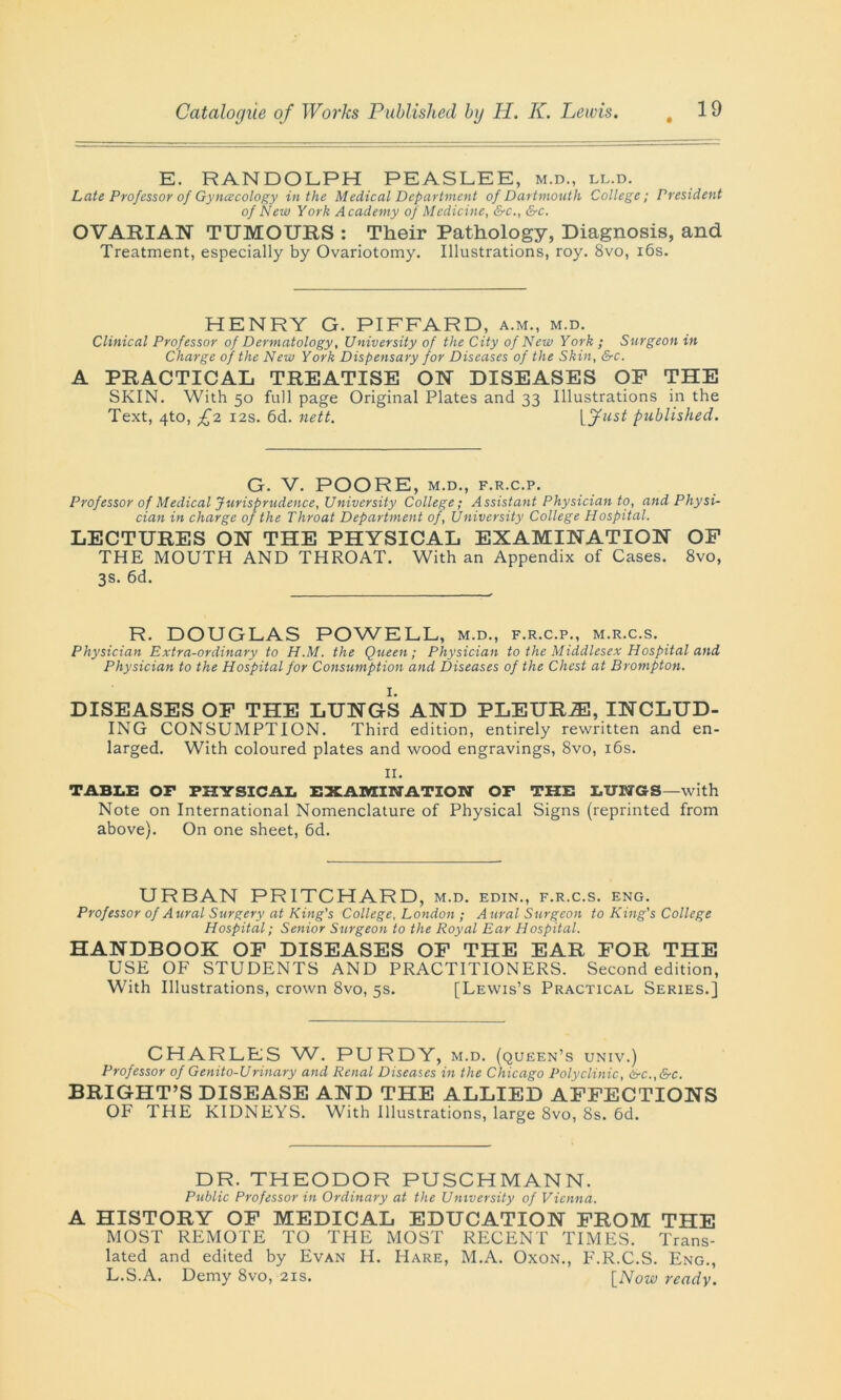 E. RANDOLPH PEASLEE, m.d., ll.d. Late Professor of Gyncecology in the Medical Department of Dartmouth College; President of New York Academy of Medicine, &c., &c. OVARIAN TUMOURS : Their Pathology, Diagnosis, and Treatment, especially by Ovariotomy. Illustrations, roy. 8vo, 16s. HENRY G. PIFFARD, a.m., m.d. Clinical Professor of Dermatology, University of the City of New York ; Surgeon in Charge of the New York Dispensary for Diseases of the Skin, &c. A PRACTICAL TREATISE ON DISEASES OF THE SKIN. With 50 full page Original Plates and 33 Illustrations in the Text, 4to, £2 12s. 6d. nett. [7«s£ published. G. V. POORE, M.D., F.R.C.P. Professor of Medical Jurisprudence, University College; Assistant Physician to, and Physi- cian in charge of the Throat Department of, University College Hospital. LECTURES ON THE PHYSICAL EXAMINATION OF THE MOUTH AND THROAT. With an Appendix of Cases. 8vo, 3s. 6d. R. DOUGLAS POWELL, m.d., f.r.c.p., m.r.c.s. Physician Extra-ordinary to H.M. the Queen; Physician to the Middlesex Hospital and Physician to the Hospital for Consumption and Diseases of the Chest at Brompton. I. DISEASES OF THE LUNGS AND PLEURA, INCLUD- ING CONSUMPTION. Third edition, entirely rewritten and en- larged. With coloured plates and wood engravings, 8vo, 16s. n. TABLE OF PHYSICAL EXAMINATION OF THE LUNGS—with Note on International Nomenclature of Physical Signs (reprinted from above). On one sheet, 6d. URBAN PRITCHARD, m.d. edin., f.r.c.s. eng. Professor of Aural Surgery at King's College, London ; Aural Surgeon to King's College Hospital; Senior Surgeon to the Royal Ear Hospital. HANDBOOK OF DISEASES OF THE EAR FOR THE USE OF STUDENTS AND PRACTITIONERS. Second edition, With Illustrations, crown 8vo, 5s. [Lewis’s Practical Series.] CHARLES W. PURDY, m.d. (queen’s univ.) Professor of Genito-Urinary and Renal Diseases in the Chicago Polyclinic, &c.,&c. BRIGHT’S DISEASE AND THE ALLIED AFFECTIONS OF THE KIDNEYS. With Illustrations, large 8vo, 8s. 6d. DR. THEODOR PUSCHMANN. Public Professor in Ordinary at the University of Vienna. A HISTORY OF MEDICAL EDUCATION FROM THE MOST REMOTE TO THE MOST RECENT TIMES. Trans- lated and edited by Evan H. Hare, M.A. Oxon., P'.R.C.S. Eng., L.S.A. Demy 8vo, 21s. [Now ready.