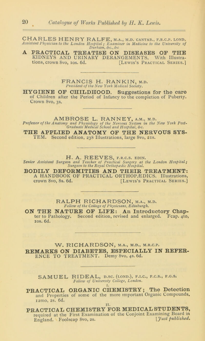 CHARLES HEN RY RALFE, m.a., m.d. cantab., f.r.c.p. lond. Assistant Physician to the London Hospital; Examiner in Medicine to the University of Durham, &c., &c A PRACTICAL TREATISE ON DISEASES OF THE KIDNEYS AND URINARY DERANGEMENTS. With Illustra- tions, crown 8vo, ios. 6d. [Lewis’s Practical Series.] FRANCIS H. RANKIN, m.d. President of the New York Medical Society. HYGIENE OF CHILDHOOD. Suggestions for the care of Children after the Period of Infancy to the completion of Puberty. Crown 8vo, 3s. AMBROSE L. RANNEY, a.m., m.d. Professor of the Anatomy and Physiology of the Nervous System in the New York Post- Graduate Medical School and Hospital, &c. THE APPLIED ANATOMY OF THE NERVOUS SYS- TEM. Second edition, 238 Illustrations, large 8vo, 21s. H. A. REEVES, f.r.c.s. edin. Senior Assistant Surgeon and Teacher of Practical Surgery at the London Hospital; Surgeon to the Royal Orthopaedic Hospital. BODILY DEFORMITIES AND THEIR TREATMENT: A HANDBOOK OF PRACTICAL ORTHOPAEDICS. Illustrations, crown 8vo, 8s. 6d. [Lewis’s Practical Series.] RALPH RICHARDSON, m.a., m.d. Fellow of the College of Physicians, Edinburgh. ON THE NATURE OF LIFE: An Introductory Chap- ter to Pathology. Second edition, revised and enlarged. Fcap. 4to, ios. 6d. W. RICHARDSON, m.a., m.d., m.r.c.p. REMARKS ON DIABETES, ESPECIALLY IN REFER- ENCE TO TREATMENT. Demy 8vo, 4s. 6d. SAMUEL RI DEAL, D.SC. (LOND.), F.I.C., F.C.S., F.G.S. Fellow of University College, London. I. PRACTICAL ORGANIC CHEMISTRY; The Detection and Properties of some of the more important Organic Compounds. i2mo, 2s. 6d. II. PRACTICAL CHEiYIISTRY FOR MEDICAL STUDENTS, required at the First Examination of the Conjoint Examining Board in England. Foolscap 8vo, 2s. [fast published.