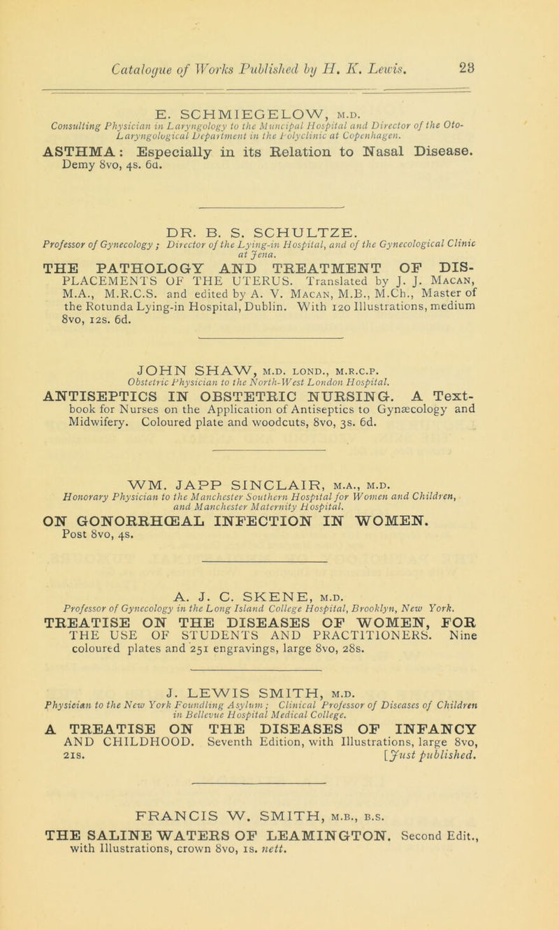 E. SCHMIEGELOW, m.d. Consulting Physician in Laryngology to the Muncipal Hospital and Director of the Oto- Laryngological Department in the Polyclinic at Copenhagen. ASTHMA: Especially in its Relation to Nasal Disease. Demy 8vo, 4s. 6a. DR. B. S. SCHULTZE. Professor of Gynecology ; Director of the Lying-in Hospital, and of the Gynecological Clime at Jena. THE PATHOLOGY AND TREATMENT OF DIS- PLACEMENTS OF THE UTERUS. Translated by J. J. Macan, M.A., M.R.C.S. and edited by A. V. Macan, M.B., M.Ch., Master of the Rotunda Lying-in Hospital, Dublin. With 120 Illustrations, medium 8vo, 12s. 6d. JOHN SHAW, M.D. LOND., M.R.C.P. Obstetric Physician to the North-West London Hospital. ANTISEPTICS IN OBSTETRIC NURSING. A Text- book for Nurses on the Application of Antiseptics to Gynaecology and Midwifery. Coloured plate and woodcuts, 8vo, 3s. 6d. WM. JAPP SINCLAIR, m.a., m.d. Honorary Physician to the Manchester Southern Hospital for Women and Children, and Manchester Maternity Hospital. ON GONORRHCEAL INFECTION IN WOMEN. Post 8vo, 4s. A. J. C. SKENE, m.d. Professor of Gynecology in the Long Island College Hospital, Brooklyn, New York. TREATISE ON THE DISEASES OF WOMEN, FOR THE USE OF STUDENTS AND PRACTITIONERS. Nine coloured plates and 251 engravings, large 8vo, 28s. J. LEWIS SMITH, m.d. Physician to the New York Foundling Asylum; Clinical Professor of Diseases of Children in Bellevue Hospital Medical College. A TREATISE ON THE DISEASES OF INFANCY AND CHILDHOOD. Seventh Edition, with Illustrations, large 8vo, 21s. [fust published. FRANCIS W. SMITH, m.b., b.s. THE SALINE WATERS OF LEAMINGTON. Second Edit., with Illustrations, crown 8vo, is. nett.
