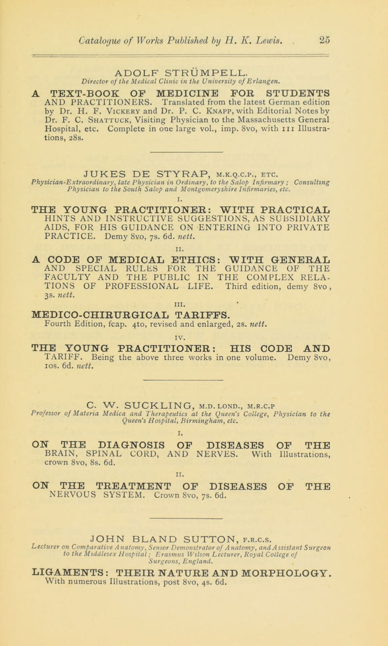 ADOLF STRUMPELL. Director of the Medical Clinic in the University of Erlangen. A TEXT-BOOK OF MEDICINE FOR STUDENTS AND PRACTITIONERS. Translated from the latest German edition by Dr. H. F. Vickery and Dr. P. C. Knapp, with Editorial Notes by Dr. F. C. Shattuck, Visiting Physician to the Massachusetts General Hospital, etc. Complete in one large vol., imp. 8vo, with in Illustra- tions, 28s. JUKES DE STYRAP, m.k.q.c.p., etc. Physician-Extraordinary, late Physician in Ordinary, to the Salop Infirmary ; Consulting Physician to the South Salop and Montgomeryshire Infirmaries, etc. I. THE YOUNG PRACTITIONER: WITH PRACTICAL HINTS AND INSTRUCTIVE SUGGESTIONS, AS SUBSIDIARY AIDS, FOR HIS GUIDANCE ON ENTERING INTO PRIVATE PRACTICE. Demy 8vo, 7s. 6d. nett. II. A CODE OF MEDICAL ETHICS: WITH GENERAL AND SPECIAL RULES FOR THE GUIDANCE OF THE FACULTY AND THE PUBLIC IN THE COMPLEX RELA- TIONS OF PROFESSIONAL LIFE. Third edition, demy 8vo, 3s. nett. hi. MEDICO-CHIRURGICAL TARIFFS. Fourth Edition, fcap. 4to, revised and enlarged, 2s. nett. IV. THE YOUNG PRACTITIONER: HIS CODE AND TARIFF. Being the above three works in one volume. Demy 8vo, 10s. 6d. nett. C. W. SUCKLING, M.D. lond., m.r.c.p Professor of Materia Medica and Therapeutics at the Queen's College, Physician to the Queen's Hospital, Birmingham, etc. I. ON THE DIAGNOSIS OF DISEASES OF THE BRAIN, SPINAL CORD, AND NERVES. With Illustrations, crown 8vo, 8s. 6d. 11. ON THE TREATMENT OF DISEASES OF THE NERVOUS SYSTEM. Crown 8vo, 7s. 6d. JOHN BLAND SUTTON, f.r.c.s. Lecturer on Comparative Anatomy, Senior Demonstrator of Anatomy, and Assistant Surgeon to the Middlesex Hospital; Erasmus Wilson Lecturer, Royal College of Surgeons, England. LIGAMENTS : THEIR NATURE AND MORPHOLOGY. With numerous Illustrations, post 8vo, 4s. 6d.