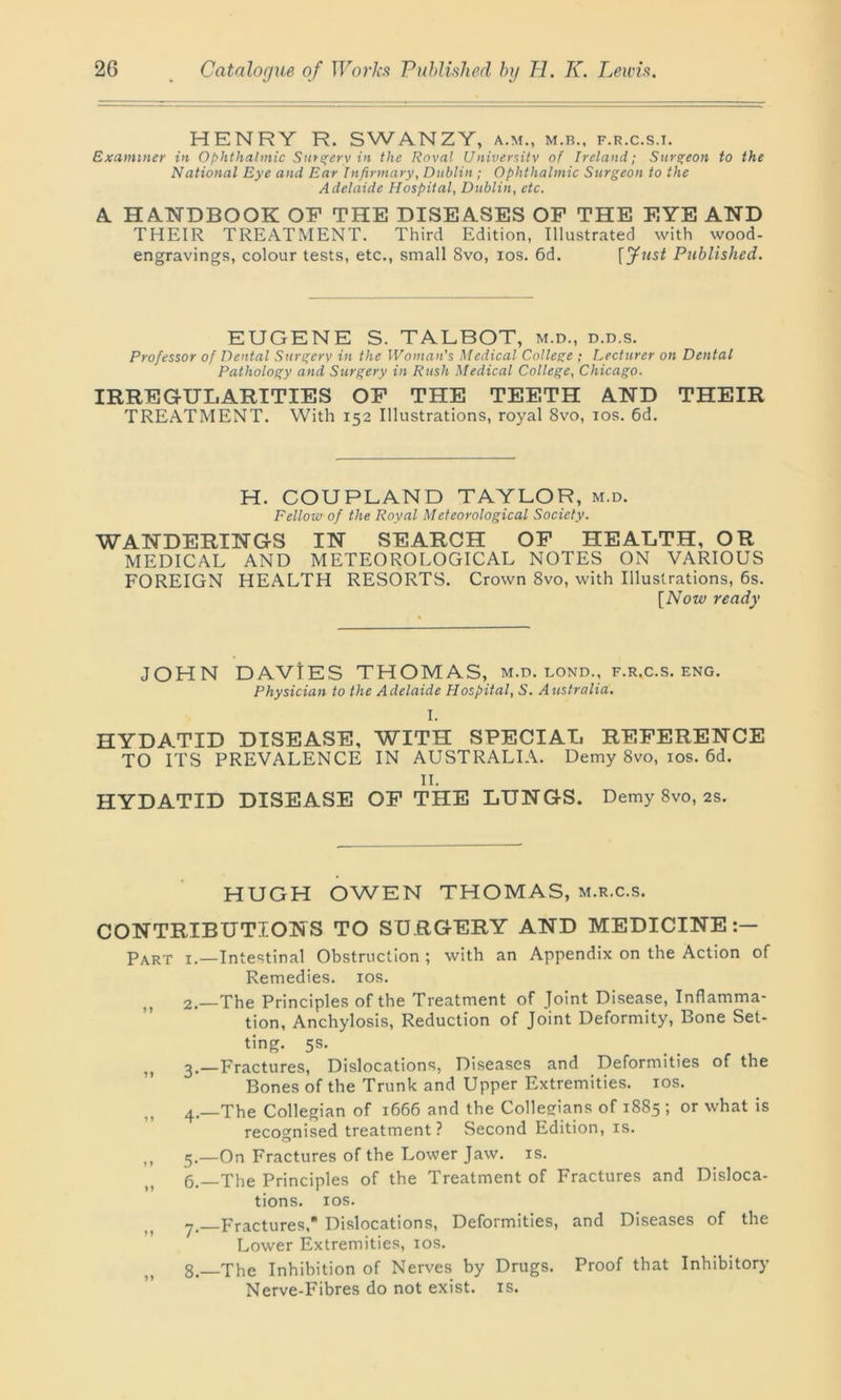 HENRY R. SWANZY, a.m., m.b., f.r.c.s.i. Examiner in Ophthalmic Sm^erv in the Roval University of Ireland; Surgeon to the National Eye and Ear Infirmary, Dublin ; Ophthalmic Surgeon to the Adelaide Hospital, Dublin, etc. A HANDBOOK OK THE DISEASES OF THE EYE AND THEIR TREATMENT. Third Edition, Illustrated with wood- engravings, colour tests, etc., small 8vo, ios. 6d. f Just Published. EUGENE S. TALBOT, m.d., d.d.s. Professor of Dental Surgery in the Woman's Medical College ; Lecturer on Dental Pathology and Surgery in Rush Medical College, Chicago. IRREGULARITIES OF THE TEETH AND THEIR TREATMENT. With 152 Illustrations, royal 8vo, ios. 6d. H. COUPLAND TAYLOR, m.d. Fellow of the Royal Meteorological Society. WANDERINGS IN SEARCH OF HEALTH, OR MEDICAL AND METEOROLOGICAL NOTES ON VARIOUS FOREIGN HEALTH RESORTS. Crown 8vo, with Illustrations, 6s. [Now ready JOHN DAVIES THOMAS, m.d. lond., f.r.c.s. eng. Physician to the Adelaide Hospital, S. Australia. I. HYDATID DISEASE, WITH SPECIAL REFERENCE TO ITS PREVALENCE IN AUSTRALIA. Demy 8vo, ios. 6d. II. HYDATID DISEASE OF THE LUNGS. Demy 8vo, 2s. HUGH OWEN THOMAS, m.r.c.s. CONTRIBUTIONS TO SURGERY AND MEDICINE:— Part 1.—Intestinal Obstruction ; with an Appendix on the Action of Remedies, ios. 2.—The Principles of the Treatment of Joint Disease, Inflamma- tion, Anchylosis, Reduction of Joint Deformity, Bone Set- ting. 5s. 5) 3.—Fractures, Dislocations, Diseases and Deformities of the Bones of the Trunk and Upper Extremities, ios. 4.—The Collegian of 1666 and the Collegians of 1885 ; or what is recognised treatment? Second Edition, is. ,, 5.—On Fractures of the Lower Jaw. is. 6. —The Principles of the Treatment of Fractures and Disloca- tions. ios. 7. Fractures, Dislocations, Deformities, and Diseases of the Lower Extremities, ios. 8. The Inhibition of Nerves by Drugs. Proof that Inhibitory Nerve-Fibres do not exist, is.