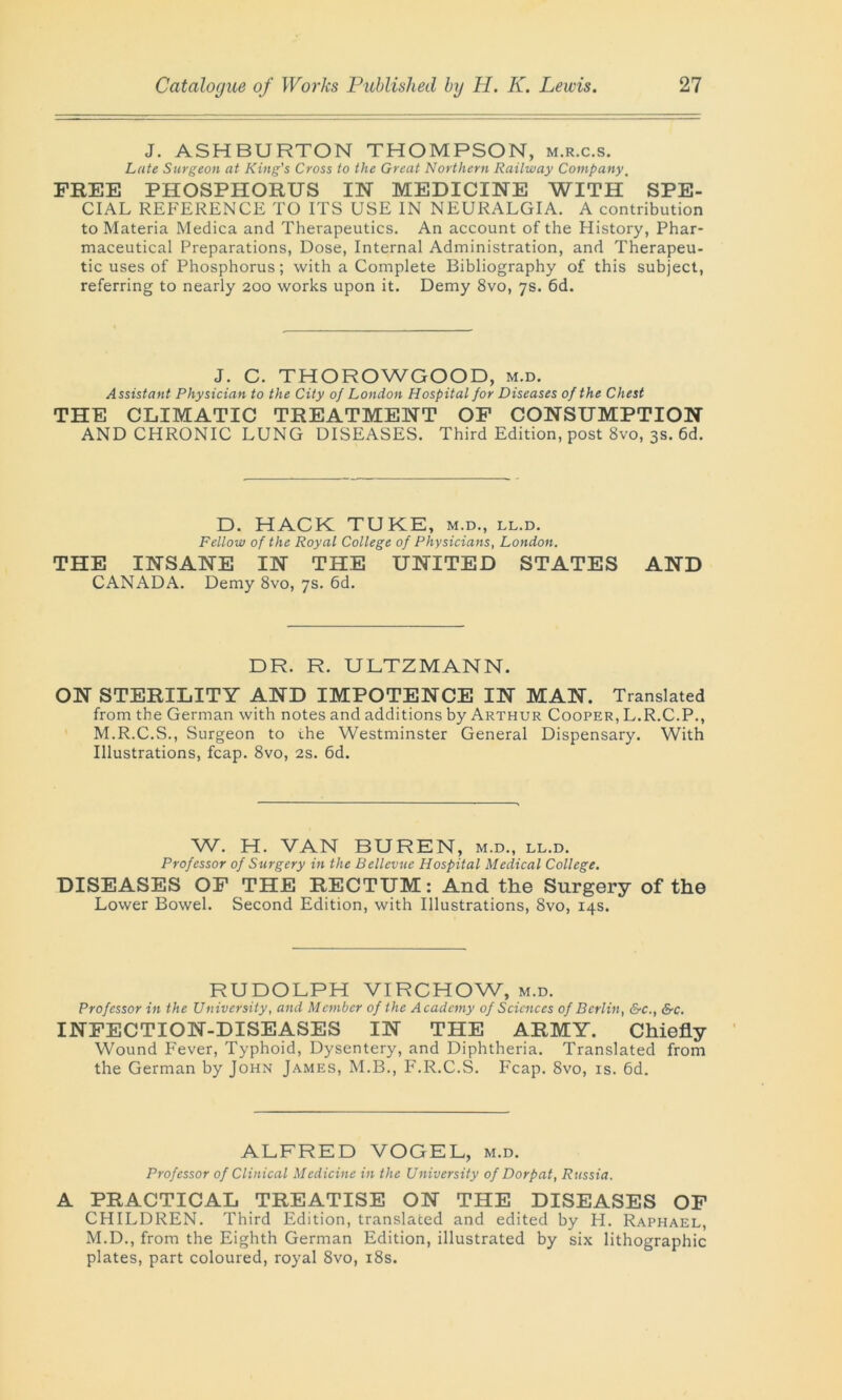 J. ASHBURTON THOMPSON, m.r.c.s. Late Surgeon at King's Cross to the Great Northern Railway Company, FREE PHOSPHORUS IN MEDICINE WITH SPE- CIAL REFERENCE TO ITS USE IN NEURALGIA. A contribution to Materia Medica and Therapeutics. An account of the History, Phar- maceutical Preparations, Dose, Internal Administration, and Therapeu- tic uses of Phosphorus; with a Complete Bibliography of this subject, referring to nearly 200 works upon it. Demy 8vo, 7s. 6d. J. C. THOROWGOOD, m.d. Assistant Physician to the City of London Hospital for Diseases of the Chest THE CLIMATIC TREATMENT OF CONSUMPTION AND CHRONIC LUNG DISEASES. Third Edition, post 8vo, 3s. 6d. D. HACK TUKE, m.d., ll.d. Fellow of the Royal College of Physicians, London. THE INSANE IN THE UNITED STATES AND CANADA. Demy 8vo, 7s. 6d. DR. R. ULTZMANN. ON STERILITY AND IMPOTENCE IN MAN. Translated from the German with notes and additions by Arthur Cooper, L.R.C.P., M.R.C.S., Surgeon to the Westminster General Dispensary. With Illustrations, fcap. 8vo, 2s. 6d. W. H. VAN BUREN, m.d., ll.d. Professor of Surgery in the Bellevue Hospital Medical College. DISEASES OF THE RECTUM: And the Surgery of the Lower Bowel. Second Edition, with Illustrations, 8vo, 14s. RUDOLPH VIRCHOW, m.d. Professor in the University, and Member of the Academy of Sciences of Berlin, &c., &c. INFECTION-DISEASES IN THE ARMY. Chiefly Wound Fever, Typhoid, Dysentery, and Diphtheria. Translated from the German by John James, M.B., F.R.C.S. Fcap. 8vo, is. 6d. ALFRED VOGEL, m.d. Professor of Clinical Medicine in the University of Dorpat, Russia. A PRACTICAL TREATISE ON THE DISEASES OF CHILDREN. Third Edition, translated and edited by H. Raphael, M.D., from the Eighth German Edition, illustrated by six lithographic plates, part coloured, royal 8vo, 18s.