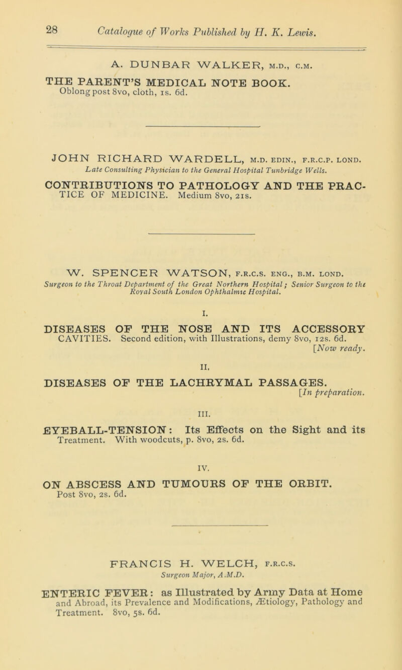 A. DUNBAR WALKER, m.d., c.m. THE PARENT’S MEDICAL NOTE BOOK. Oblong post 8vo, cloth, is. 6d. JOHN RICHARD WARDELL, m.d. edin., f.r.c.p. lond. Late Consulting Physician to the General Hospital Tunbridge Wells. CONTRIBUTIONS TO PATHOLOGY AND THE PRAC- TICE OF MEDICINE. Medium 8vo, 21s. W. SPENCER WATSON, f.r.c.s. eng., b.m. lond. Surgeon to the Throat Department of the Great Northern Hospital; Senior Surgeon to the Royal South London Ophthalmic Hospital. I. DISEASES OF THE NOSE AND ITS ACCESSORY CAVITIES. Second edition, with Illustrations, demy 8vo, 12s. 6d. [Now ready. II, DISEASES OF THE LACHRYMAL PASSAGES. [In preparation. III. EYEBALL-TENSION: Its Effects on the Sight and its Treatment. With woodcuts, p. 8vo, 2S. 6d. IV. ON ABSCESS AND TUMOURS OF THE ORBIT. Post 8vo, 2s. fid. FRANCIS H. WELCH, f.r.c.s. Surgeon Major, A.M.D. ENTERIC FEVER: as Illustrated by Army Data at Home and Abroad, its Prevalence and Modifications, .Etiology, Pathology and Treatment. 8vo, 5s. fid.