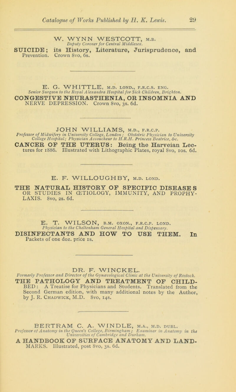 W. WYNN WESTCOTT, m.b. Deputy Coroner for Central Middlesex. SUICIDE; its History, Literature, Jurisprudence, and Prevention. Crown 8vo, 6s. E. G. WHITTLE, m.d. lond., f.r.c.s. eng. Senior Surgeon to the Royal Alexandra Hospital for Sick Children, Brighton. CONGESTIVE NEURASTHENIA, OR INSOMNIA AND NERVE DEPRESSION. Crown 8vo, 3s. 6d. JOHN WILLIAMS, m.d., f.r.c.p. Professor of Midwifery in University College, London ; Obstetric Physician to University College Hospital; Physician Accoucheur to H.R.H. Princess Beatrice, &c. CANCER OF THE UTERUS: Being the Harveian Lec- tures for 1886. Illustrated with Lithographic Plates, royal 8vo, 10s. 6d. E. F. WILLOUGHBY, m.d. lond. THE NATURAL HISTORY OF SPECIFIC DISEASE S OR STUDIES IN CETIOLOGY, IMMUNITY, AND PROPHY- LAXIS. 8vo, 2s. 6d. E. T. WILSON, b.m. oxon., f.r.c.p. lond. Physician to the Cheltenham General Hospital and Dispensary. DISINFECTANTS AND HOW TO USE THEM. In Packets of one doz. price is. DR. F. WINCKEL. Formerly Professor and Director of the Gyncecological Clinic at the University of Rostock. THE PATHOLOGY AND TREATMENT OF CHILD- BED: A Treatise for Physicians and Students. Translated from the Second German edition, with many additional notes by the Author, by J. R. Chadwick, M.D. 8vo, 14s. BERTRAM C. A. WINDLE, m.a., m.d. dubl. Professor of Anatomy in the Queen's College, Birmingham; Examiner in Anatomy in the Universities of Cambridge and Durham. A HANDBOOK OF SURFACE ANATOMY AND LAND- MARKS. Illustrated, post 8vo, 3s. 6d.
