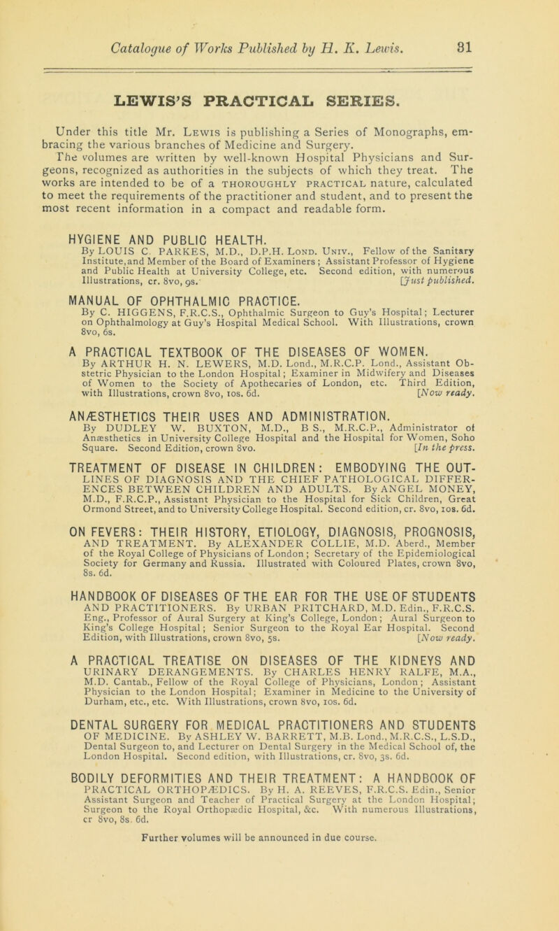 LEWIS’S PRACTICAL SERIES. Under this title Mr. Lewis is publishing a Series of Monographs, em- bracing the various branches of Medicine and Surgery. The volumes are written by well-known Hospital Physicians and Sur- geons, recognized as authorities in the subjects of which they treat. The works are intended to be of a thoroughly practical nature, calculated to meet the requirements of the practitioner and student, and to present the most recent information in a compact and readable form. HYGIENE AND PUBLIC HEALTH. By LOUIS C. PARKES, M.D., D.P.H. Lond. Univ., Fellow of the Sanitary Institute,and Member of the Board of Examiners ; Assistant Professor of Hygiene and Public Health at University College, etc. Second edition, with numerous Illustrations, cr. 8vo, 9s.' [Just published. MANUAL OF OPHTHALMIC PRACTICE. By C. HIGGENS, F.R.C.S., Ophthalmic Surgeon to Guy’s Hospital; Lecturer on Ophthalmology at Guy’s Hospital Medical School. With Illustrations, crown 8vo, 6s. A PRACTICAL TEXTBOOK OF THE DISEASES OF WOMEN. By ARTHUR H. N. LEWERS, M.D. Lond., M.R.C.P. Lond., Assistant Ob- stetric Physician to the London Hospital; Examiner in Midwifery and Diseases of Women to the Society of Apothecaries of London, etc. Third Edition, with Illustrations, crown 8vo, 10s. 6d. [Now ready. AN/ESTHETICS THEIR USES AND ADMINISTRATION. By DUDLEY W. BUXTON, M.D., B S., M.R.C.P., Administrator of Anaesthetics in University College Hospital and the Hospital for Women, Soho Square. Second Edition, crown 8vo. [In the press. TREATMENT OF DISEASE IN CHILDREN: EMBODYING THE OUT- LINES OF DIAGNOSIS AND THE CHIEF PATHOLOGICAL DIFFER- ENCES BETWEEN CHILDREN AND ADULTS. By ANGEL MONEY, M.D., F.R.C.P., Assistant Physician to the Hospital for Sick Children, Great Ormond Street, and to University College Hospital. Second edition, cr. 8vo, 10s. 6d. ON FEVERS: THEIR HISTORY, ETIOLOGY, DIAGNOSIS, PROGNOSIS, AND TREATMENT. By ALEXANDER COLLIE, M.D. Aberd., Member of the Royal College of Physicians of London; Secretary of the Epidemiological Society for Germany and Russia. Illustrated with Coloured Plates, crown 8vo, 8s. 6d. HANDBOOK OF DISEASES OF THE EAR FOR THE USE OF STUDENTS AND PRACTITIONERS. By URBAN PRITCHARD, M.D. Edin., F.R.C.S. Eng., Professor of Aural Surgery at King’s College, London ; Aural Surgeon to King’s College Hospital; Senior Surgeon to the Royal Ear Hospital. Second Edition, with Illustrations, crown 8vo, 5s. [Now ready. A PRACTICAL TREATISE ON DISEASES OF THE KIDNEYS AND URINARY DERANGEMENTS. By CHARLES HENRY RALFE, M.A., M.D. Cantab., Fellow of the Royal College of Physicians, London; Assistant Physician to the London Hospital; Examiner in Medicine to the University of Durham, etc., etc. With Illustrations, crown 8vo, 10s. 6d. DENTAL SURGERY FOR MEDICAL PRACTITIONERS AND STUDENTS OF MEDICINE. By ASHLEY W. BARRETT, M.B. Lond., M.R.C.S., L.S.D., Dental Surgeon to, and Lecturer on Dental Surgery in the Medical School of, the London Hospital. Second edition, with Illustrations, cr. 8vo, 3s. 6d. BODILY DEFORMITIES AND THEIR TREATMENT: A HANDBOOK OF PRACTICAL ORTHOPEDICS. By H. A. REEVES, F.R.C.S. Edin., Senior Assistant Surgeon and Teacher of Practical Surgery at the London Hospital; Surgeon to the Royal Orthopaedic Hospital, &c. With numerous Illustrations, cr 8vo, 8s. 6d. Further volumes will be announced in due course.