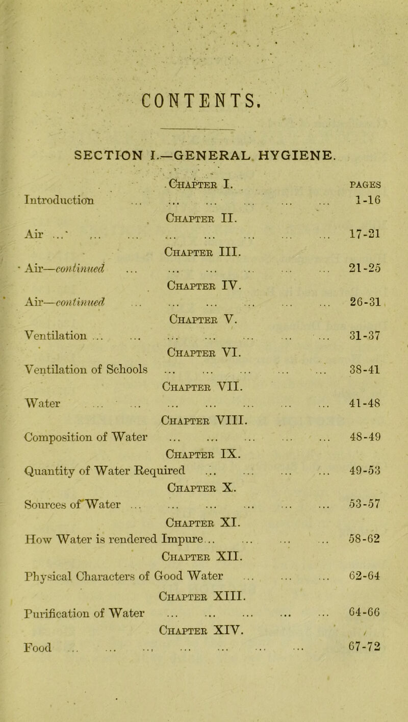 CONTENTS. SECTION I—GENERAL HYGIENE. . i ‘ • ** .Chapter I. Introduction Air ...* Air—continued Air—continued Ventilation ... Ventilation of Schools Water Composition of Water Chapter IX. Quantity of Water Required Chapter X. Sources of Water ... Chapter XI. How Water is rendered Impure... Chapter XII. Physical Characters of Good Water Chapter XIII. Fui’ification of Water Chapter XIV. Chapter II. Chapter III. Chapter IV. Chapter V. Chapter VI. Chapter VII. Chapter VIII. PAGES 1-16 17-21 21-25 26-31 31-37 38-41 41-48 48- 49 49- 53 53-57 58-62 62-64 64-66 ( / 67-72 Food