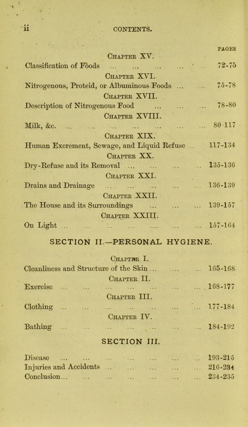 Chapter XV. PAGES Classification of Foods ... ... Chapter XVI. 72“-75 Nitrogenous, Proteid, or Albuminous Foods ... Chapter XVII. .. 75-78 Description of Nitrogenous Food Chapter XVIII. ... 78-80 Milk, &c. Chapter XIX. ... 80-117 Human Excrement, Sewage, and Liquid Refuse .. Chapter XX. 117-134 Dry-Refuse and its Removal ... Chapter XXI. . 135-136 Drains and Drainage Chapter XXII. 136-139 The House and its Surroundings ... Chapter XXIII. 139-157 On Light ... .. . 157-164 SECTION II.—PERSONAL HYGIENE. Chaptbr I. Cleanliness and Structure of the Skin ... Chapter II. 165-168 Exercise ... ... Chapter III. 168-177 Clothing ... Chapter IV. 177-184 Bathing ... SECTION III. 184-192 Disease 193-215 Injuries and Accidents ... 216-234 Conclusion... 234-235