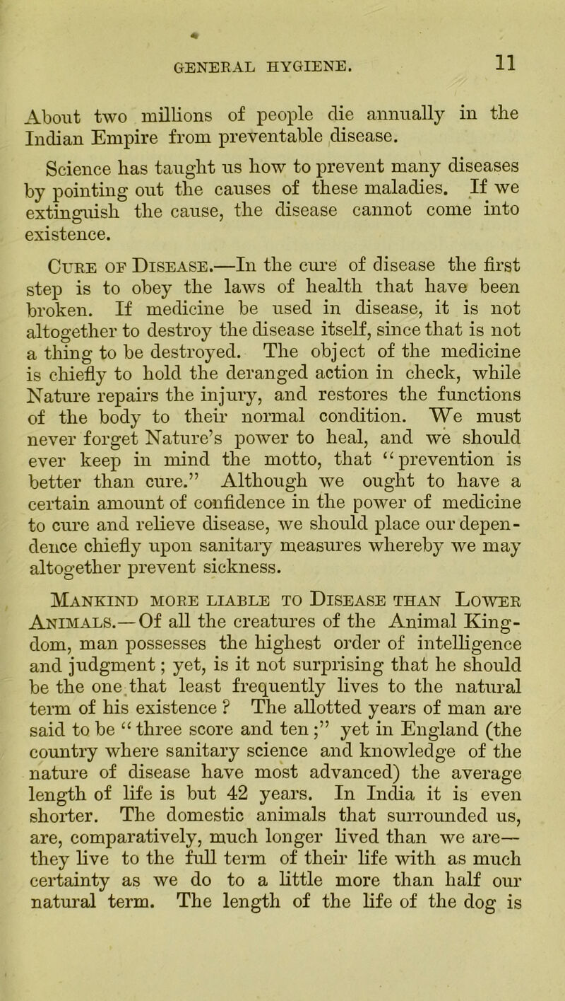 About two millions of people die annually in the Indian Empire from preventable disease. Science has taught us how to prevent many diseases by pointing out the causes of these maladies. If we extinguish the cause, the disease cannot come into existence. Cure of Disease.—In the cure of disease the first step is to obey the laws of health that have been broken. If medicine be used in disease, it is not altogether to destroy the disease itself, since that is not a thing to be destroyed. The object of the medicine is chiefly to hold the deranged action in check, while Nature repairs the injury, and restores the functions of the body to their normal condition. We must never forget Nature’s power to heal, and we should ever keep in mind the motto, that “ prevention is better than cure.” Although we ought to have a certain amount of confidence in the power of medicine to cure and relieve disease, we should place our depen - deuce chiefly upon sanitary measures whereby we may altogether prevent sickness. Mankind more liable to Disease than Lower Animals.—Of all the creatures of the Animal King- dom, man possesses the highest order of intelligence and judgment; yet, is it not surprising that he should be the one that least frequently lives to the natural term of his existence ? The allotted years of man are said to be “ three score and ten yet in England (the country where sanitary science and knowledge of the nature of disease have most advanced) the average length of life is but 42 years. In India it is even shorter. The domestic animals that surrounded us, are, comparatively, much longer lived than we are— they live to the full term of their life with as much certainty as we do to a little more than half our natural term. The length of the life of the dog is