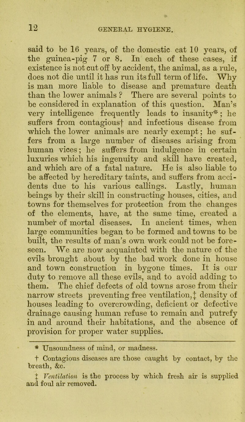 said to be 16 years, of the domestic cat 10 years, of the guinea-pig 7 or 8. In each of these cases, if existence is not cut off by accident, the animal, as a rule, does not die until it has run its full term of life. Why is man more liable to disease and premature death than the lower animals ? There are several points to be considered in explanation of this question. Man’s very intelligence frequently leads to insanity*; he suffers from contagiousf and infectious disease from which the lower animals are nearly exempt; he suf- fers from a large number of diseases arising from human vices; he suffers from indulgence in certain luxuries which his ingenuity and skill have created, and which are of a fatal nature. He is also liable to be affected by hereditary taints, and suffers from acci- dents due to his various callings. Lastly, human beings by their skill in constructing houses, cities, and towns for themselves for protection from the changes of the elements, have, at the same time, created a number of mortal diseases. In ancient times, when large communities began to be formed and towns to be built, the results of man’s own work could not be fore- seen. We are now acquainted with the nature of the evils brought about by the bad work done in house and town construction in bygone times. It is our duty to remove all these evils, and to avoid adding to them. The chief defects of old towns arose from their narrow streets preventing free ventilation,'! density of houses leading to overcrowding, deficient or defective drainage causing human refuse to remain and putrefy in and around their habitations, and the absence of provision for proper water supplies. * Unsoundness of mind, or madness. t Contagious diseases are those caught by contact, by the breath, &c. X Ventilation is the process by which fresh air is supplied and foul air removed.