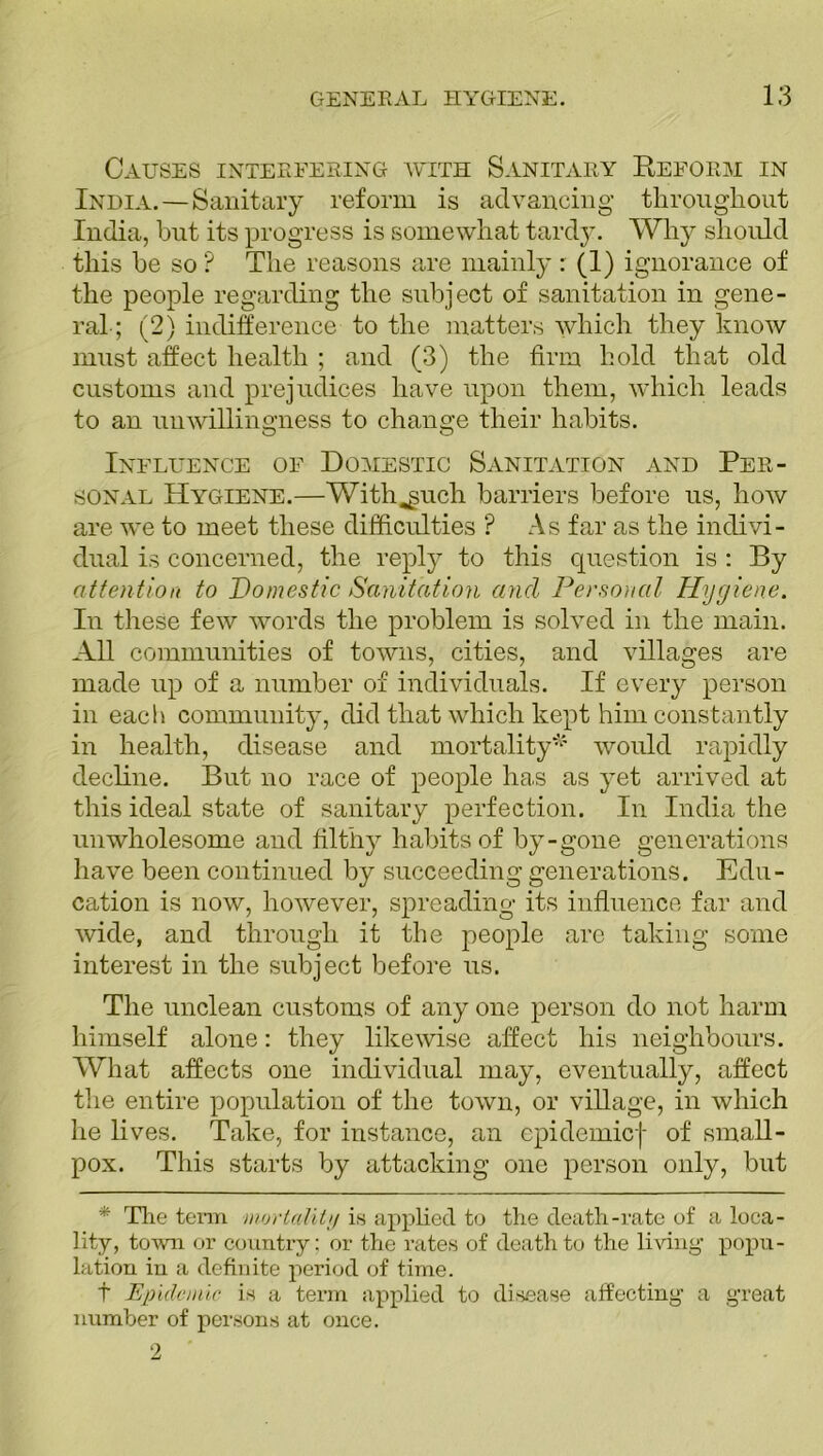 Causes interfering with Sanitary Reform in India.—Sanitary reform is advancing throughout India, but its progress is somewhat tardy. Why should this be so ? The reasons are mainly : (1) ignorance of the people regarding the subject of sanitation in gene- ral ; (2) indifference to the matters which they know must affect health ; and (3) the firm hold that old customs and prejudices have upon them, which leads to an unwillingness to change their habits. Influence of Domestic Sanitation and Per- sonal Hygiene.—With^uch barriers before us, how are we to meet these difficulties ? As far as the indivi- dual is concerned, the reply to this question is : By attention to Domestic Sanitation and Personal Hygiene. In these few words the problem is solved in the main. All communities of towns, cities, and villages are made up of a number of individuals. If every person in each community, did that which kept him constantly in health, disease and mortality*' would rapidly decline. But no race of people has as yet arrived at this ideal state of sanitary perfection. In India the unwholesome and filthy habits of by-gone generations have been continued by succeeding generations. Edu- cation is now, however, spreading its influence far and wide, and through it the people arc taking some interest in the subject before us. The unclean customs of any one person do not harm himself alone: they likewise affect his neighbours. What affects one individual may, eventually, affect the entire population of the town, or village, in which he lives. Take, for instance, an epidemicf of small- pox. This starts by attacking one person only, but * The term mortality is applied to the death-rate of a loca- lity, town or country; or the rates of death to the living popu- lation in a definite period of time. f Epidemic is a term applied to disease affecting a great number of persons at once.