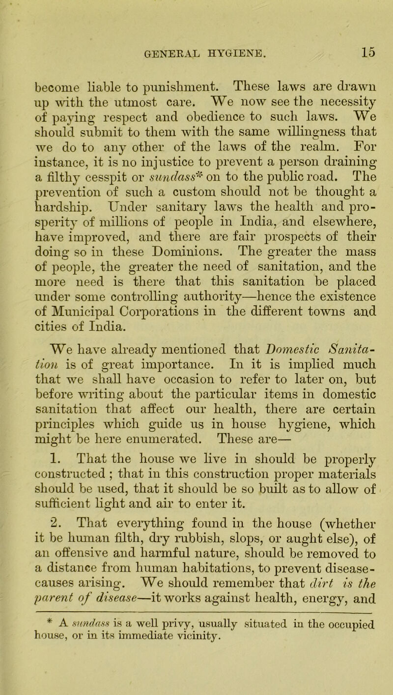 become liable to punishment. These laws are drawn up with the utmost care. We now seethe necessity of paying respect and obedience to such laws. We should submit to them with the same willingness that we do to any other of the laws of the realm. For instance, it is no injustice to prevent a person draining a filthy cesspit or sundass* on to the public road. The prevention of such a custom should not be thought a hardship. Under sanitary laws the health and pro- sperity of millions of people in India, and elsewhere, have improved, and there are fair prospects of their doing so in these Dominions. The greater the mass of people, the greater the need of sanitation, and the more need is there that this sanitation be placed under some controlling authority—hence the existence of Municipal Corporations in the different towns and cities of India. We have already mentioned that Domestic Sanita- tion is of great importance. In it is implied much that we shall have occasion to refer to later on, but before writing about the particular items in domestic sanitation that affect our health, there are certain principles which guide us in house hygiene, which might be here enumerated. These are— 1. That the house we live in should be properly constructed ; that in this construction proper materials should be used, that it should be so built as to allow of sufficient light and air to enter it. 2. That everything found in the house (whether it be human filth, dry rubbish, slops, or aught else), of an offensive and harmful nature, should be removed to a distance from human habitations, to prevent disease- causes arising. We should remember that dirt is the parent of disease—it works against health, energy, and * A mndass is a well privy, usually situated in the occupied house, or in its immediate vicinity.
