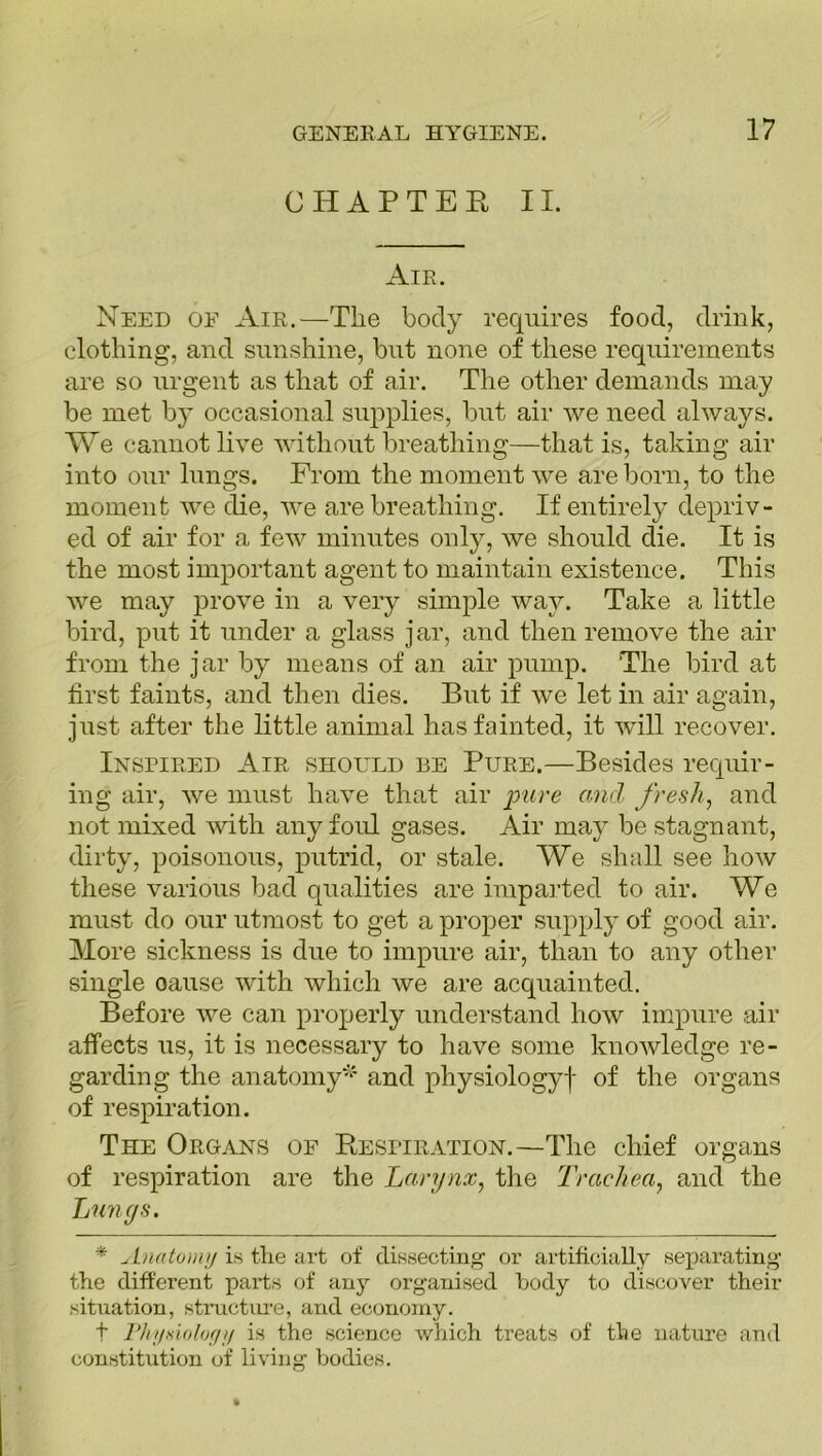 CHAPTER II. Air. Need oe Air.—The body requires food, drink, clothing, and sunshine, but none of these requirements are so urgent as that of air. The other demands may be met by occasional supplies, but air we need always. We cannot live without breathing—that is, taking air into our lungs. From the moment we are born, to the moment we die, we are breathing. If entirely depriv- ed of air for a few minutes only, we should die. It is the most important agent to maintain existence. This we may prove in a very simple way. Take a little bird, put it under a glass jar, and then remove the air from the jar by means of an air pump. The bird at first faints, and then dies. But if we let in air again, just after the little animal has fainted, it will recover. Inspired Air should be Pure.—Besides requir- ing air, we must have that air pure and, fresh, and not mixed with any foul gases. Air may be stagnant, dirty, poisonous, putrid, or stale. We shall see how these various bad qualities are imparted to air. We must do our utmost to get a proper supply of good air. More sickness is due to impure air, than to any other single oause with which we are acquainted. Before we can properly understand how impure air affects us, it is necessary to have some knowledge re- garding the anatomy* and physiology! of the organs of respiration. The Organs of Respiration.—The chief organs of respiration are the Larynx, the Trachea, and the Lungs. * Anatomy is the art of dissecting or artificially separating the different parts of any organised body to discover their situation, structure, and economy. t Physiology is the science which treats of tlie nature and constitution of living bodies.