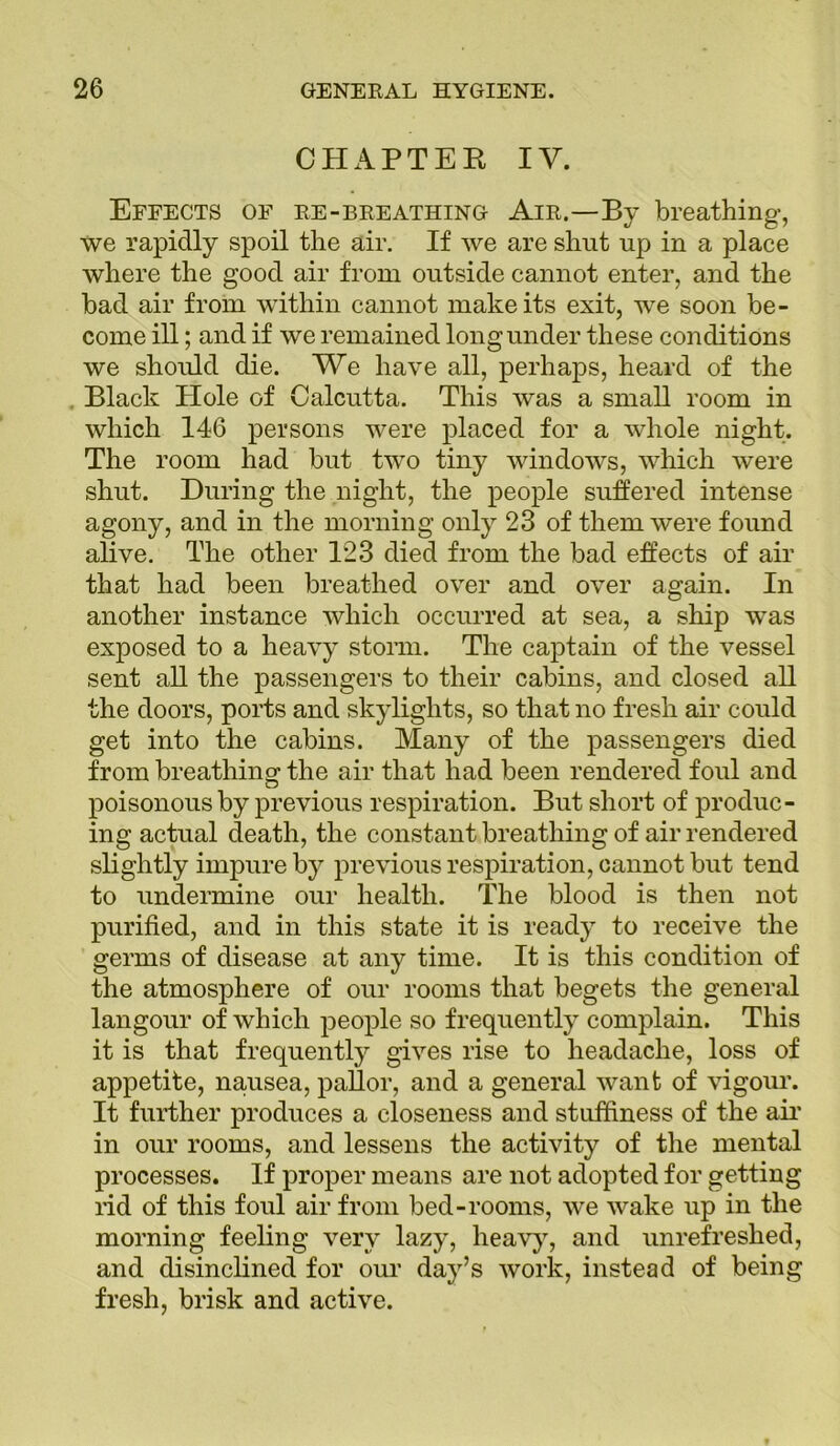 CHAPTEB IV. Effects of re-breathing Air.—By breathing, we rapidly spoil the air. If we are shut up in a place where the good air from outside cannot enter, and the bad air from within cannot make its exit, we soon be- come ill; and if we remained long under these conditions we should die. We have all, perhaps, heard of the Black EEole of Calcutta. This was a small room in which 146 persons were placed for a whole night. The room had but two tiny windows, which were shut. During the night, the people suffered intense agony, and in the morning only 23 of them were found alive. The other 123 died from the bad effects of air that had been breathed over and over again. In another instance which occurred at sea, a ship was exposed to a heavy storm. The captain of the vessel sent all the passengers to their cabins, and closed all the doors, ports and skylights, so that no fresh air could get into the cabins. Many of the passengers died from breathing the air that had been rendered foul and poisonous by previous respiration. But short of produc- ing actual death, the constant breathing of air rendered slightly impure by previous respiration, cannot but tend to undermine our health. The blood is then not purified, and in this state it is ready to receive the germs of disease at any time. It is this condition of the atmosphere of our rooms that begets the general langour of which people so frequently complain. This it is that frequently gives rise to headache, loss of appetite, nausea, pallor, and a general want of vigour. It further produces a closeness and stuffiness of the air in our rooms, and lessens the activity of the mental processes. If proper means are not adopted for getting rid of this foul air from bed-rooms, we wake up in the morning feeling very lazy, heavy, and unrefreshed, and disinclined for our day’s work, instead of being fresh, brisk and active.