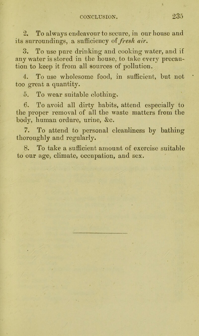 2. To always endeavour to secure, in our house and its surroundings, a sufficiency of fresh air. 3. To use pure drinking and cooking water, and if any water is stored in the house, to take every precau- tion to keep it from all sources of pollution. 4. To use wholesome food, in sufficient, but not too great a quantity. 5. To wear suitable clothing. 6. To avoid all dirty habits, attend especially to the proper removal of all the waste matters from the body, human ordure, urine, &c. 7. To attend to personal cleanliness by bathing thoroughly and regularly. 8. To take a sufficient amount of exercise suitable to our age, climate, occupation, and sex.