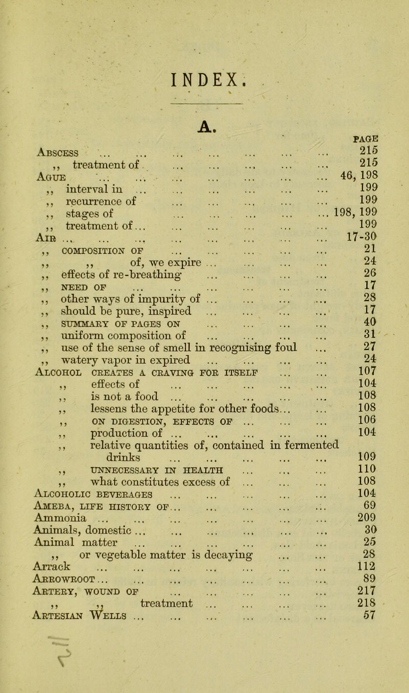 INDEX. A. PAGE Abscess 215 ,, treatment of 215 Ague ' 46,198 ,, interval in ... 199 ,, recurrence of 199 ,, stages of ... ... ... 198,199 ,, treatment of... 199 Air 17-30 ,, COMPOSITION OF 21 ,, ,, of, we expire ... 24 ,, effects of re-breathing 26 ,, NEED OF 17 ,, other ways of impurity of ... 28 ,, should be pure, inspired 17 ,, SUMMARY OF PAGES ON 40 ,, uniform composition of 31 ,, use of the sense of smell in recognising foul 27 ,, wateiy vapor in expired 24 Alcohol creates a craving for itself 107 ,, effects of 104 ,, is not a food ... 108 ,, lessens the appetite for other foods... 108 ,, ON DIGESTION, EFFECTS OF ... 106 ,, production of ... 104 ,, relative quantities of, contained in fermented drinks 109 ,, UNNECESSARY IN HEALTH 110 ,, what constitutes excess of ... 108 Alcoholic beverages 104 Ameba, life history of 69 Ammonia ... 209 Animals, domestic ... 30 Animal matter 25 ,, or vegetable matter is decaying 28 Arrack 112 Arrowroot 89 Artery, wound of 217 ,, ,. treatment ... 218 Artesian Wells ... 57