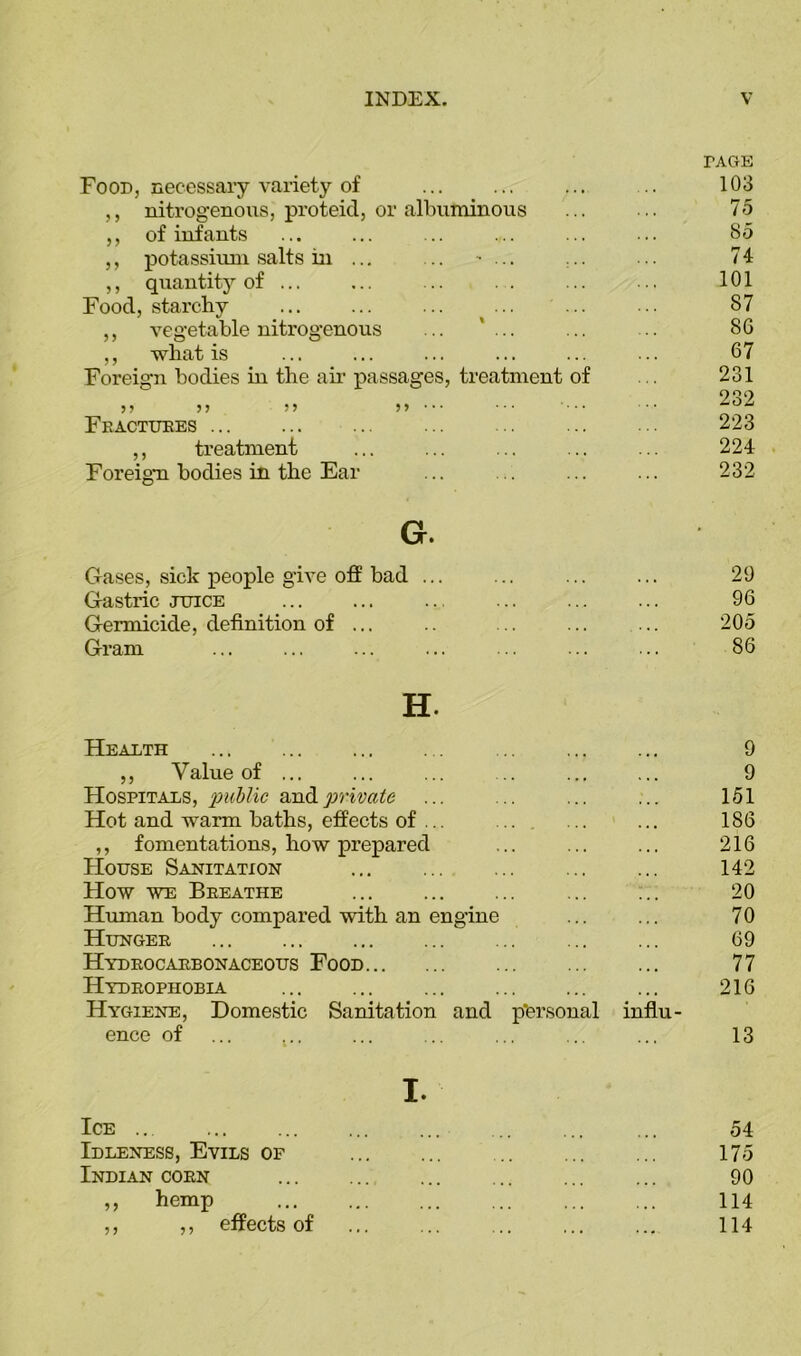 Food, necessary variety of ,, nitrogenous, proteicl, or albuminous ,, of infants ,, potassium salts in ... .. ' ... ,, quantity of ... Food, starchy ,, vegetable nitrogenous ... ,, what is Foreign bodies in the air passages, treatment of 55 5J 55 55 •* * * - • * • * Fractures ,, treatment Foreign bodies in the Ear G. Gases, sick people give off bad ... Gastric juice Germicide, definition of ... Gram rAGE 103 75 85 74 101 87 8G 67 231 232 223 224 232 29 96 205 86 H. Health 9 ,, Value of ... ... ... .. ... ... 9 Hospitals, public and private ... ... ... ... 151 Hot and warm baths, effects of ... .. ... ... 186 ,, fomentations, how prepared ... ... ... 216 House Sanitation ... ... ... ... ... 142 How we Breathe ... ... ... 20 Human body compared with an engine ... ... 70 Hunger ... ... 69 Hydrocarbonaceous Food 77 Hydrophobia 216 Hygiene, Domestic Sanitation and personal influ- ence of ... ... ... ... ... ... ... 13 I. Ice Idleness, Evils of Indian corn ,, hemp ,, ,, effects of 54 175 90 114 114
