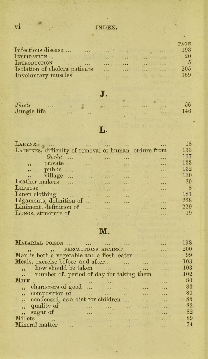 PAGE Infectious disease ... ... ... ... ... ... 193 Inspiration... ... 20 Introduction ... 5 Isolation of cholera patients ... ... ... ... 205 Involuntary muscles ... ... ... ... ... 169 J. Jheels ... ... «... .... ... ... ... 56 Jungle life ... ... ... ... ... ... ... 146 # L. Larynx ... 18 Latrines, difficulty of removal of human ordure from 133 Gosha ... ... ... ... ... ... 137 ,, private ... ... ... ... ... ... 133 ,, public ... ... ... ... ... ... 132 ,, village ... ... ... ... ... ... 130 Leather makers ... ... ... ... ... ... 29 Leprosy .. 8 Linen clothing ... ... ... .. ... ... 181 Ligaments, definition of ... ... ... ... ... 228 Liniment, definition of ... ... ... ... 229 Lungs, structure of ... ... .. ... ... 19 M. Malarial poison ... ... 198 ,, ,, precautions against... ... ... 200 Man is both a vegetable and a flesh eater ... ... 99 Meals, exercise before and after... ... ... ... 103 ,, how should be taken ... ... ... ... 103 ,, number of, period of day for taking them ... 102 Milk... ... ... ... ... ... 80 ,, characters of good ... ... ... ... ... 83 ,, composition of ... ... ... ... ... 80 ,, condensed, as a diet for children ... 85 ,, quality of ... ... .. ... ... ... 83 ,, sugar of ... ... ... ... ... ... 82 Millets ... .. ... .. ... .. ... 89 Mineral matter .. ... ... ... ... .. 74