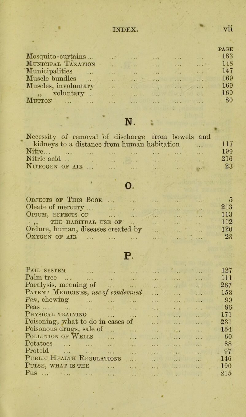 PAGE Mosquito -curtains... 183 Municipal Taxation 118 Municipalities 147 Muscle bundles ... .. ... ... 169 Muscles, involuntary • • 7 * * ' ’ * * 169 ,, voluntary 169 Mutton 80 * N. % • ft Necessity of removal of discharge from bowels and kidneys to a distance from human habitation 117 Nitre... 199 Nitric acid ... 216 Niteogen of aib ... 23 0. Objects of This Book ... 5 Oleate of mercury ... 213 Opium, effects of 113 ,, the habitual use of 112 Ordure, human, diseases created by 120 Oxygen of aie 23 P. Pail system ... - 127 Palm tree 111 Paralysis, meaning of 267 Patent Medicines, use of condemned . . , , • . . 153 Pan, chewing 99 Peas ... 86 Physical tbaining 171 Poisoning, what to do in cases of 231 Poisonous drugs, sale of ... 154 Pollution of Wells 60 Potatoes 88 Proteid 97 Public Health Regulations 146 Pulse, what is the 190 Pus 215