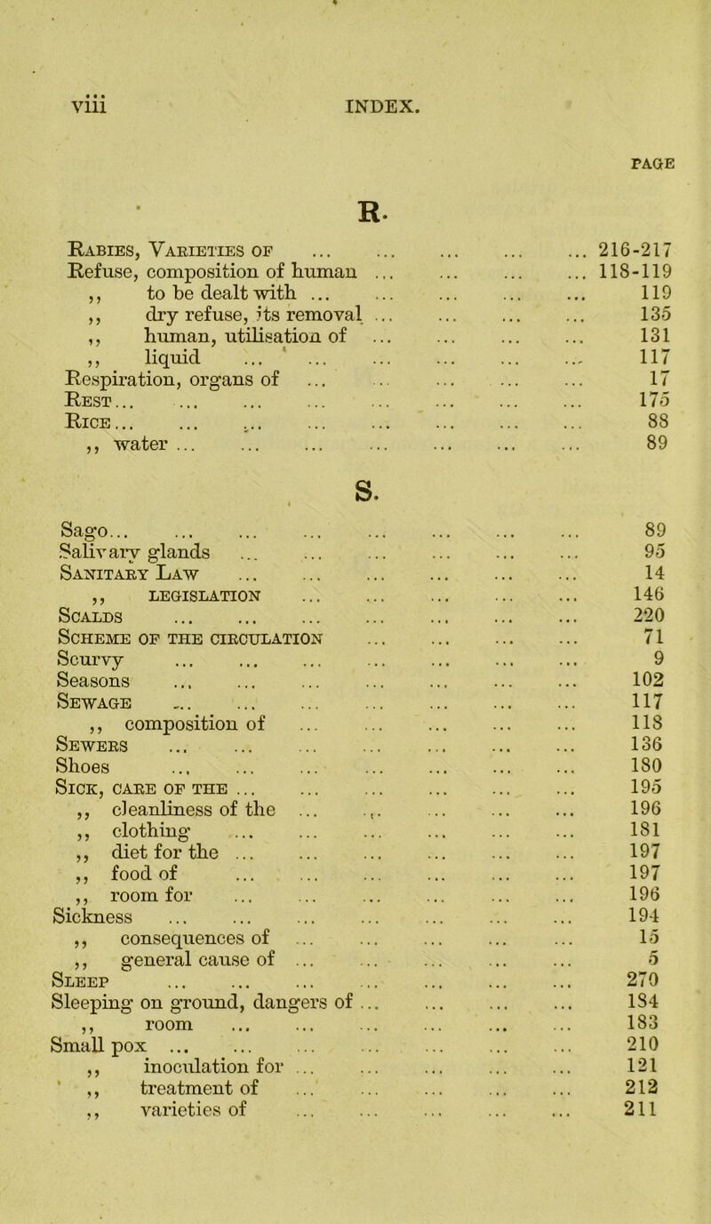 PAGE R. Rabies, Varieties of 216-217 Refuse, composition of human ... ... ... ... 118-119 ,, to be dealt with ... ... ... ... ... 119 ,, dry refuse, its removal ... ... ... ... 135 ,, human, utilisation of ... ... ... ... 131 ,, liquid ... ... ... ... ... ... 117 Respiration, organs of ... . ... ... ... 17 Rest... ... ... ... ... ... ... ... 175 Rice... ... ,.. ... ... ... ... ... 88 ,, water 89 s. Sago... ... 89 Salivary glands ... ... ... ... ... ... 95 Sanitary Law ... ... ... ... ... ... 14 ,, LEGISLATION 146 Scalds ... ... ... ... ... ... ... 220 Scheme of the circulation 71 Scurvy ... ... ... ... ... ... ... 9 Seasons ... ... ... ... ... ... ... 102 Sewage ... ... 117 ,, composition of ... ... 118 Sewers ... ... ... ... 136 Shoes ... ... ... ... ... ... ... 180 Sick, care of the 195 ,, cleanliness of the ... ... ... ... 196 ,, clothing ... ... ... ... ... ... 181 ,, diet for the ... ... ... ... ... ... 197 ,, food of ... ... ... ... ... ... 197 ,, room for ... ... ... ... ... ... 196 Sickness ... ... ... ... ... ... ... 194 ,, consequences of ... ... ... ... ... 15 ,, general cause of ... ... ... ... ... 5 Sleep ... 270 Sleeping on ground, dangers of ... ... ... ... 1S4 ,, room ... ... ... ... ... ... 183 Smallpox ... 210 ,, inoculation for ... ... ... ... ... 121 ,, treatment of ... ... ... ... ... 212 ,, varieties of ... ... ... ... ... 211