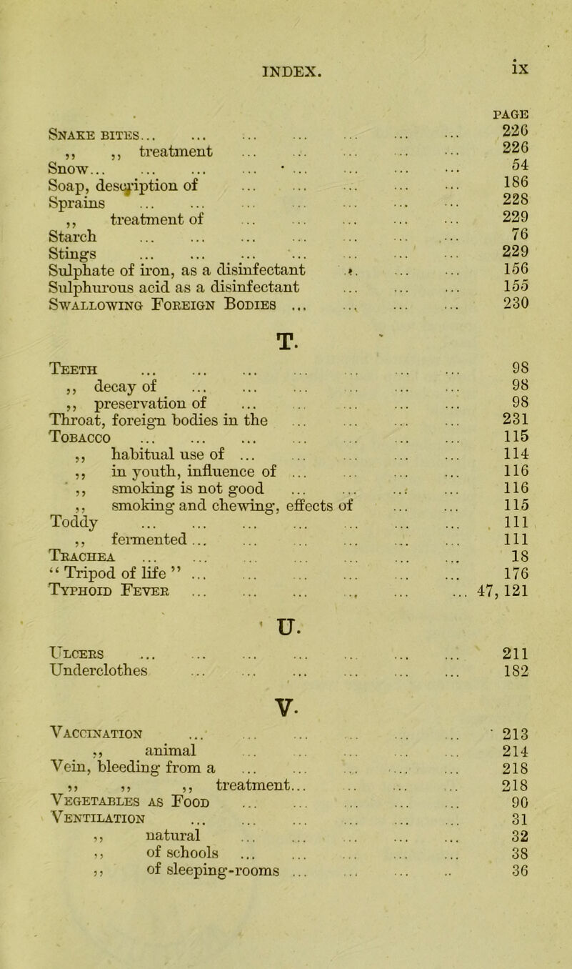 Snakebites PAGE 226 ,, ,, treatment 226 Snow... ... ... ... • ... 5 4 Soap, description of 186 Sprains 228 ,, treatment of 229 Starch 76 Stings 229 Sulphate of iron, as a disinfectant Sulphurous acid as a disinfectant .» , ... 156 155 Swallowing Foreign Bodies ... • • 1 • • • 230 T. Teeth * 9S ,, decay of 98 ,, preservation of 98 Throat, foreign bodies in the 231 Tobacco 115 ,, habitual use of ... 114 ,, in youth, influence of ... 116 ,, smoking is not good 116 ,, smoking and chewing, effects of 115 Toddy 111 ,, fermented ... 111 Trachea 18 “ Tripod of life ” ... 176 Typhoid Fever • • t • • • ... 47,121 ' u. Ulcers 211 Underclothes 182 V- Vaccination ■ 213 ., animal 214 Vein, bleeding from a 218 ,, ,, ,, treatment... 218 Vegetables as Food 90 Ventilation 31 ,, natural 32 ,, of schools 38 ,, of sleeping-rooms ... 36