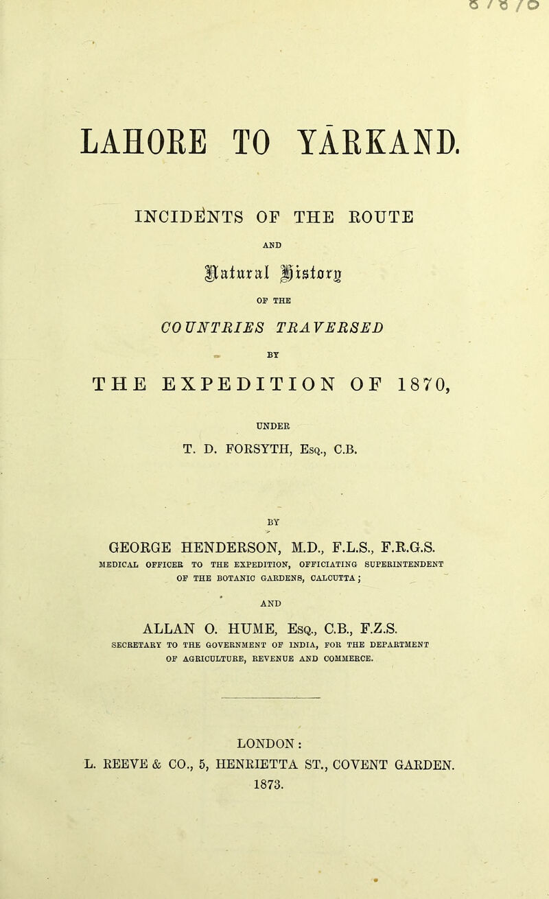INCIDENTS OF THE ROUTE AND Statural Jjpsturg OP THE COUNTRIES TRAVERSED BY THE EXPEDITION OF 1870, UNDER T. D. FORSYTH, Esq., C.B. BY GEORGE HENDERSON, M.D., F.L.S., F.R.G.S. MEDICAL OFFICER TO THE EXPEDITION, OFFICIATING SUPERINTENDENT OF THE BOTANIC GARDENS, CALCUTTA; AND ALLAN O. HUME, Esq., C.B., F.Z.S. SECRETARY TO THE GOVERNMENT OF INDIA, FOR THE DEPARTMENT OF AGRICULTURE, REVENUE AND COMMERCE. LONDON: L. REEVE & CO., 5, HENRIETTA ST., CO VENT GARDEN. 1873.