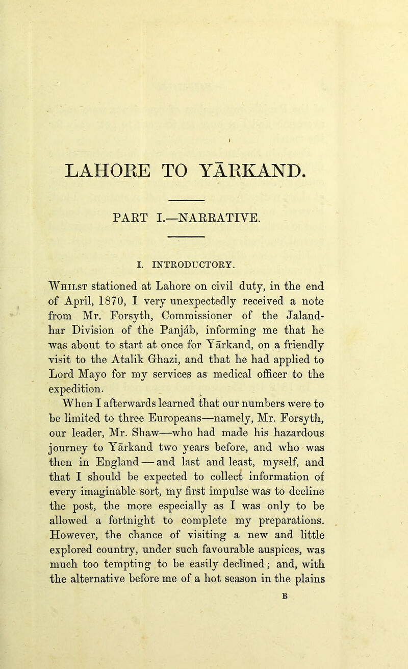 LAHORE TO YARKAND PART I.—NARRATIVE. I. INTRODUCTORY. Whilst stationed at Lahore on civil duty, in the end of April, 1870, I very unexpectedly received a note from Mr. Forsyth, Commissioner of the Jaland- har Division of the Panjdb, informing me that he was about to start at once for Yarkand, on a friendly visit to the Atalik Ghazi, and that he had applied to Lord Mayo for my services as medical officer to the expedition. When I afterwards learned that our numbers were to be limited to three Europeans—namely, Mr. Forsyth, our leader, Mr. Shaw—who had made his hazardous journey to Yarkand two years before, and who was then in England — and last and least, myself, and that I should be expected to collect information of every imaginable sort, my first impulse was to decline the post, the more especially as I was only to be allowed a fortnight to complete my preparations. However, the chance of visiting a new and little explored country, under such favourable auspices, was much too tempting to be easily declined; and, with the alternative before me of a hot season in the plains B