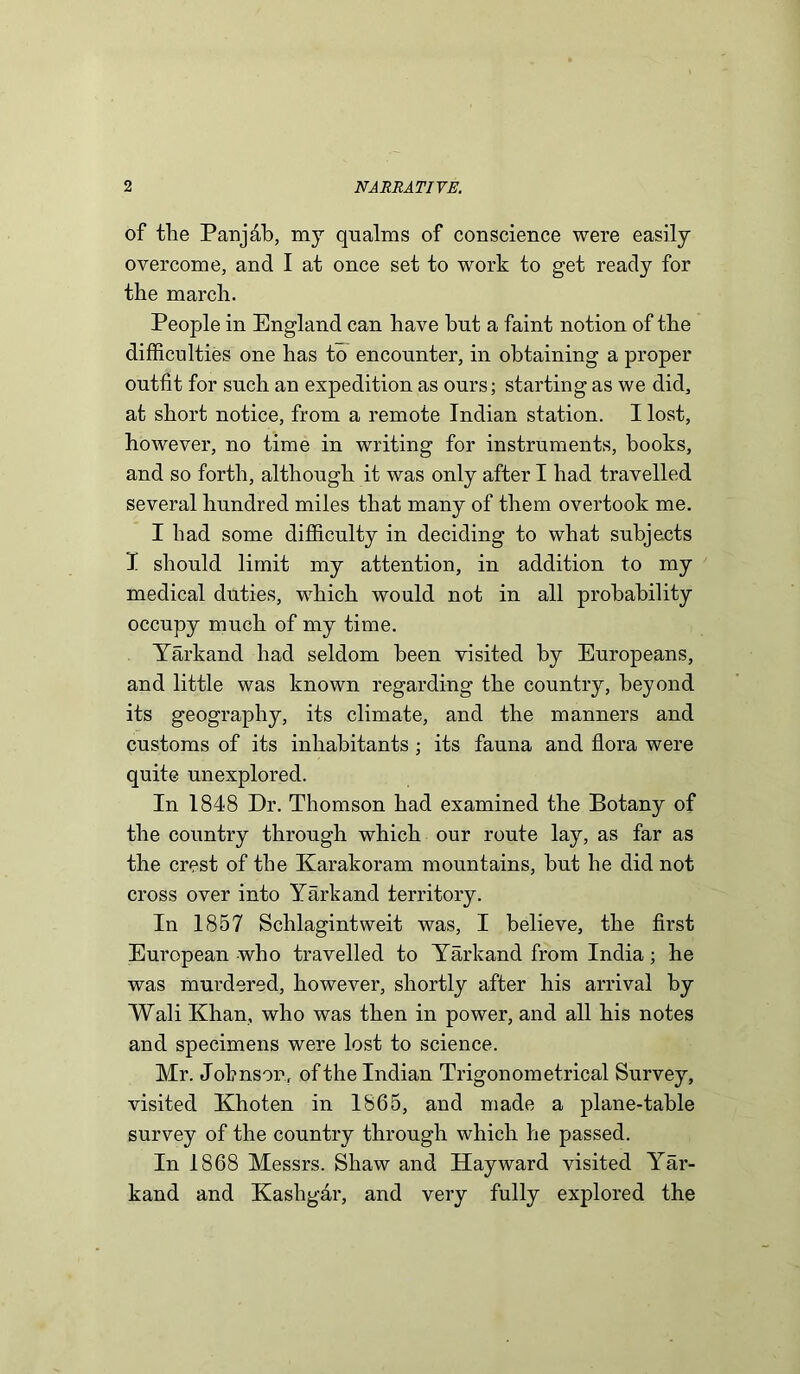 of the Panjab, my qualms of conscience were easily overcome, and I at once set to work to get ready for the march. People in England can have but a faint notion of the difficulties one has to encounter, in obtaining a proper outfit for such an expedition as ours; starting as we did, at short notice, from a remote Indian station. I lost, however, no time in writing for instruments, books, and so forth, although it was only after I had travelled several hundred miles that many of them overtook me. I had some difficulty in deciding to what subjects I should limit my attention, in addition to my medical duties, which would not in all probability occupy much of my time. Yarkand had seldom been visited by Europeans, and little was known regarding the country, beyond its geography, its climate, and the manners and customs of its inhabitants ; its fauna and flora were quite unexplored. In 1848 Dr. Thomson had examined the Botany of the country through which our route lay, as far as the crest of the Karakoram mountains, but he did not cross over into Yarkand territory. In 1857 Sclilagintweit was, I believe, the first European who travelled to Yarkand from India; he was murdered, however, shortly after his arrival by Wali Khan, who was then in power, and all his notes and specimens were lost to science. Mr. Johnson, of the Indian Trigonometrical Survey, visited Khoten in 1865, and made a plane-table survey of the country through which he passed. In 1868 Messrs. Shaw and Hayward visited Yar- kand and Kashgar, and very fully explored the