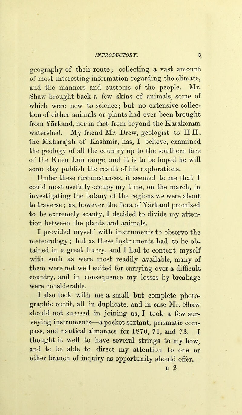 geography of their route; collecting a vast amount of most interesting information regarding the climate, and the manners and customs of the people. Mr. Shaw brought back a few skins of animals, some of which were new to science; but no extensive collec- tion of either animals or plants had ever been brought from Yarkand, nor in fact from beyond the Karakoram watershed. My friend Mr. Drew, geologist to H.H. the Maharajah of Kashmir, has, I believe, examined the geology of all the country up to the southern face of the Kuen Lun range, and it is to be hoped he will some day publish the result of his explorations. Under these circumstances, it seemed to me that I could most usefully occupy my time, on the march, in investigating the botany of the regions we were about to traverse; as, however, the flora of Yarkand promised to be extremely scanty, I decided to divide my atten- tion between the plants and animals. I provided myself with instruments to observe the meteorology; but as these instruments had to be ob- tained in a great hurry, and I had to content myself with such as were most readily available, many of them were not well suited for carrying over a difficult country, and in consequence my losses by breakage were considerable. I also took with me a small but complete photo- graphic outfit, all in duplicate, and in case Mr. Shaw should not succeed in joining us, I took a few sur- veying instruments—a pocket sextant, prismatic com- pass, and nautical almanacs for 1.S70, 71, and 72. I thought it well to have several strings to my bow, and to be able to direct my attention to one or other branch of inquiry as opportunity should offer. b 2