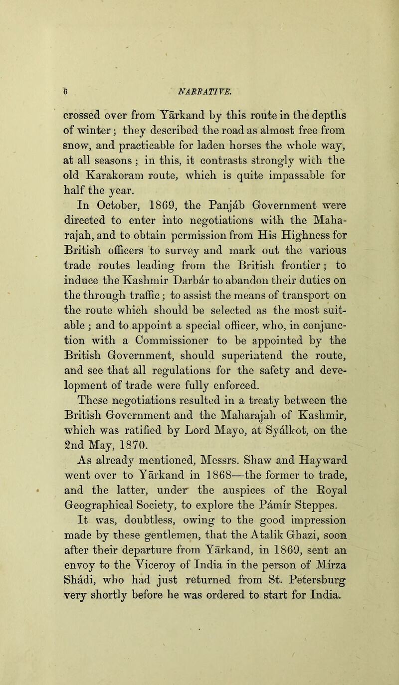 crossed over from Yarkand bj this route in the depths of winter; they described the road as almost free from snow, and practicable for laden horses the whole way, at all seasons; in this, it contrasts strongly with the old Karakoram route, which is quite impassable for half the year. In October, 1869, the Panjfib Government were directed to enter into negotiations with the Maha- rajah, and to obtain permission from His Highness for British officers to survey and mark out the various trade routes leading from the British frontier; to induce the Kashmir Darbfir to abandon their duties on the through traffic; to assist the means of transport on the route which should be selected as the most suit- able ; and to appoint a special officer, who, in conjunc- tion with a Commissioner to be appointed by the British Government, should superintend the route, and see that all regulations for the safety and deve- lopment of trade were fully enforced. These negotiations resulted in a treaty between the British Government and the Maharajah of Kashmir, which was ratified by Lord Mayo, at Syalkot, on the 2nd May, 1870. As already mentioned, Messrs. Shaw and Hayward went over to Yarkand in 1868—the former to trade, and the latter, under the auspices of the Boyal Geographical Society, to explore the Pamir Steppes. It was, doubtless, owing to the good impression made by these gentlemen, that the Atalik Gbazi, soon after their departure from Yarkand, in 1869, sent an envoy to the Viceroy of India in the person of Mirza Shfidi, who had just returned from St. Petersburg very shortly before he was ordered to start for India.