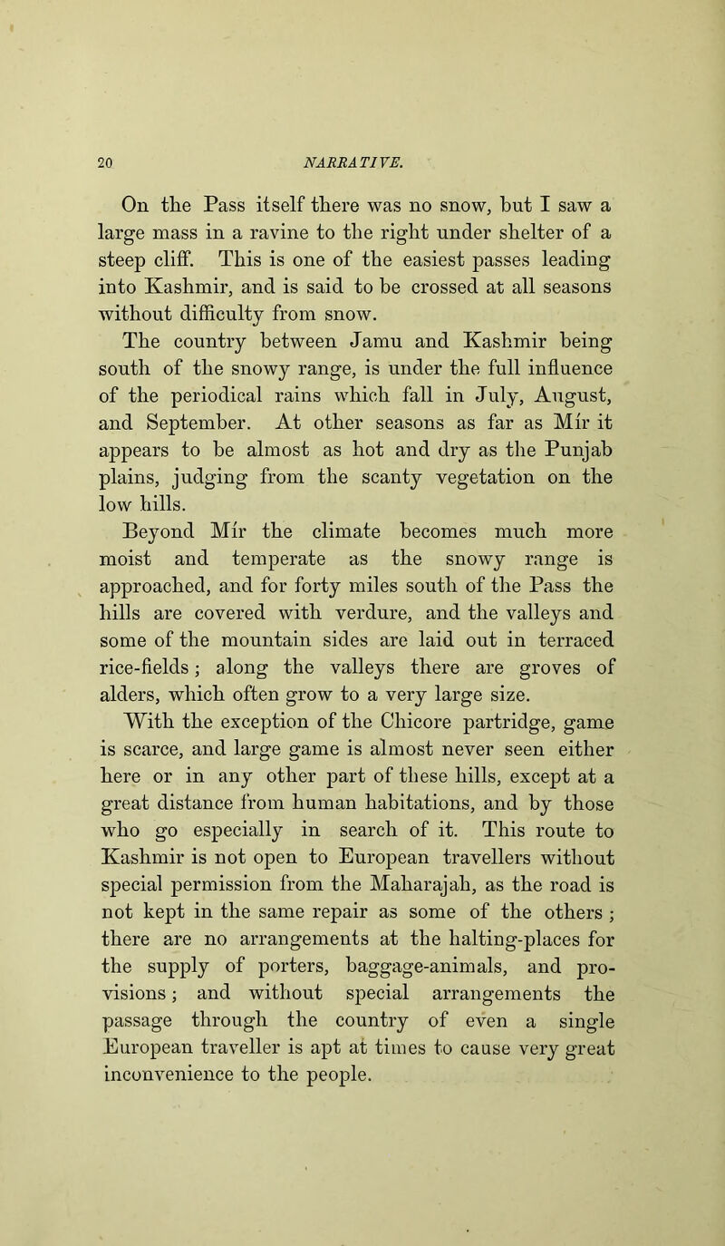 On the Pass itself there was no snow, hut I saw a large mass in a ravine to the right nnder shelter of a steep cliff. This is one of the easiest passes leading into Kashmir, and is said to be crossed at all seasons without difficulty from snow. The country between Jamu and Kashmir being south of the snowy range, is under the full influence of the periodical rains which fall in July, August, and September. At other seasons as far as Mfr it appears to be almost as hot and dry as the Punjab plains, judging from the scanty vegetation on the low hills. Beyond Mfr the climate becomes much more moist and temperate as the snowy range is approached, and for forty miles south of the Pass the hills are covered with verdure, and the valleys and some of the mountain sides are laid out in terraced rice-fields; along the valleys there are groves of alders, which often grow to a very large size. With the exception of the Chicore partridge, game is scarce, and large game is almost never seen either here or in any other part of these hills, except at a great distance from human habitations, and by those who go especially in search of it. This route to Kashmir is not open to European travellers without special permission from the Maharajah, as the road is not kept in the same repair as some of the others ; there are no arrangements at the halting-places for the supply of porters, baggage-animals, and pro- visions ; and without special arrangements the passage through the country of even a single European traveller is apt at times to cause very great inconvenience to the people.