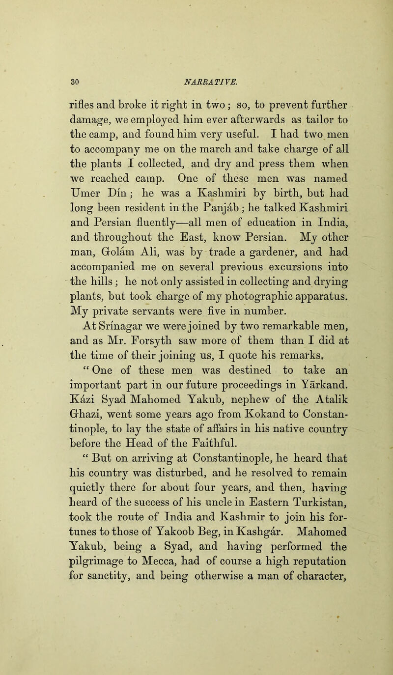 rifles and broke it right in two; so, to prevent further damage, we employed him ever afterwards as tailor to the camp, and found him very useful. I had two men to accompany me on the march and take charge of all the plants I collected, and dry and press them when we reached camp. One of these men was named Umer Din; he was a Kashmiri by birth, but had long been resident in the Panjdb ; he talked Kashmiri and Persian fluently—all men of education in India, and throughout the East, know Persian. My other man, Gfolam Ali, was by trade a gardener, and had accompanied me on several previous excursions into the hills; he not only assisted in collecting and drying plants, but took charge of my photographic apparatus. My private servants were five in number. At Srinagar we were joined by two remarkable men, and as Mr. Forsyth saw more of them than I did at the time of their joining us, I quote his remarks, “ One of these men was destined to take an important part in our future proceedings in Yarkand. Kazi Syad Mahomed Yakub, nephew of the Atalik Gfhazi, went some years ago from Kokand to Constan- tinople, to lay the state of affairs in his native country before the Head of the Faithful. “ But on arriving at Constantinople, he heard that his country was disturbed, and he resolved to remain quietly there for about four years, and then, having heard of the success of his uncle in Eastern Turkistan, took the route of India and Kashmir to join his for- tunes to those of Yakoob Beg, in Kashgar. Mahomed Yakub, being a Syad, and having performed the pilgrimage to Mecca, had of course a high reputation for sanctity, and being otherwise a man of character,