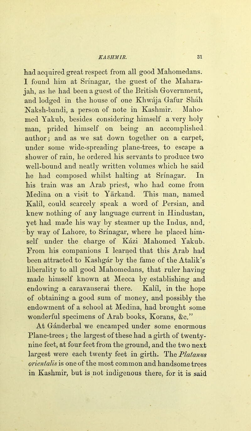 had acquired great respect from all good Mahomedans. I found him at Srinagar, the guest of the Mahara- jah, as he had been a guest of the British Government, and lodged in the house of one Khwaja Grafur Shah Naksh-bandi, a person of note in Kashmir. Maho- med Yakub, besides considering himself a very holy man, prided himself on being an accomplished author; and as we sat down together on a carpet, under some wide-spreading plane-trees, to escape a shower of rain, he ordered his servants to produce two well-bound and neatly written volumes which he said he had composed whilst halting at Srinagar. In his train was an Arab priest, who had come from Medina on a visit to Yarkand. This man, named Kalil, could scarcely speak a word of Persian, and knew nothing of any language current in Hindustan, yet had made his way by steamer up the Indus, and, by way of Lahore, to Srinagar, where he placed him- self under the charge of Kazi Mahomed Yakub. Prom his companions I learned that this Arab had been attracted to Kashg&r by the fame of the Atalik’s liberality to all good Mahomedans, that ruler having made himself known at Mecca by establishing and endowing a caravanserai there. Kalil, in the hope of obtaining a good sum of money, and possibly the endowment of a school at Medina, had brought some wonderful specimens of Arab books, Korans, &c.” At Gianderbal we encamped under some enormous Plane-trees ; the largest of these had a girth of twenty- nine feet, at four feet from the ground, and the two next largest were each twenty feet in girth. The Platanus orientalis is one of the most common and handsome trees in Kashmir, but is not indigenous there, for it is said