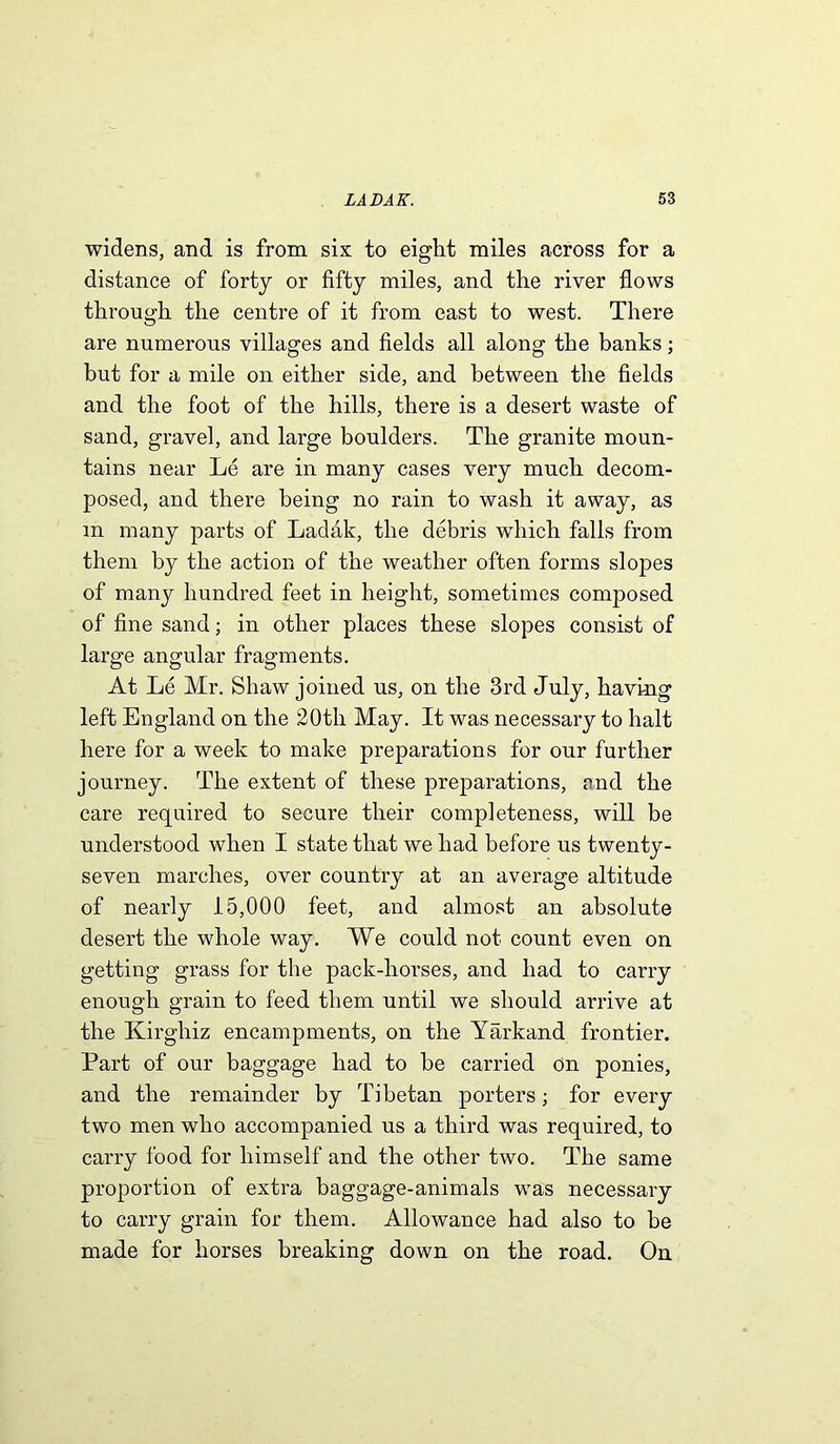 widens, and is from six to eight miles across for a distance of forty or fifty miles, and the river flows through the centre of it from east to west. There are numerous villages and fields all along the banks; but for a mile on either side, and between the fields and the foot of the hills, there is a desert waste of sand, gravel, and large boulders. The granite moun- tains near Le are in many cases very much decom- posed, and there being no rain to wash it away, as m many parts of Ladak, the debris which falls from them by the action of the weather often forms slopes of many hundred feet in height, sometimes composed of fine sand; in other places these slopes consist of large angular fragments. At Le Mr. Shaw joined us, on the 3rd July, having left England on the 20th May. It was necessary to halt here for a week to make preparations for our further journey. The extent of these preparations, and the care required to secure their completeness, will be understood when I state that we had before us twenty- seven marches, over country at an average altitude of nearly 15,000 feet, and almost an absolute desert the whole way. We could not count even on getting grass for the pack-horses, and had to carry enough grain to feed them until we should arrive at the Kirghiz encampments, on the Yarkand frontier. Part of our baggage had to be carried on ponies, and the remainder by Tibetan porters; for every two men who accompanied us a third was required, to carry food for himself and the other two. The same proportion of extra baggage-animals was necessary to carry grain for them. Allowance had also to be made for horses breaking down on the road. On