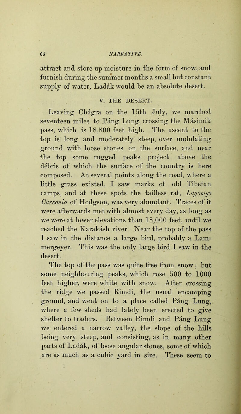 attract and store up moisture in the form of snow, and furnish during the summer months a small but constant supply of water, Ladak would be an absolute desert. Y. THE DESERT. Leaving CMgra on the 15th July, we marched seventeen miles to Pang Lung, crossing the Mdsimik pass, which is 18,800 feet high. The ascent to the top is long and moderately steep, over undulating ground with loose stones on the surface, and near the top some rugged peaks project above the debris of which the surface of the country is here composed. At several points along the road, where a little grass existed, I saw marks of old Tibetan camps, and at these spots the tailless rat, Lagomys Curzonia of Hodgson, was very abundant. Traces of it were afterwards met with almost every day, as long as we were at lower elevations than 18,000 feet, until we reached the Karakash river. Near the top of the pass I saw in the distance a large bird, probably a Lam- mergeyer. This was the only large bird I saw in the desert. The top of the pass was quite free from snow; but some neighbouring peaks, which rose 500 to 1000 feet higher, were white with snow. After crossing the ridge we passed Pimdi, the usual encamping ground, and went on to a place called Pang Lung, where a few sheds had lately been erected to give shelter to traders. Between Eimdi and Pbng Lung Ave entered a narrow valley, the slope of the hills being very steep, and consisting, as in many other parts of Ladak, of loose angular stones, some of which are as much as a cubic yard in size. These seem to