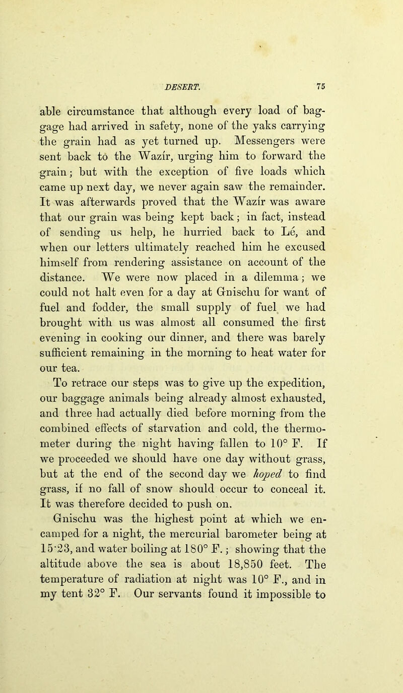 able circumstance that although every load of bag- gage had arrived in safety, none of the yaks carrying the grain had as yet turned up. Messengers were sent back to the Wazir, urging him to forward the grain; but with the exception of five loads which came up next day, we never again saw the remainder. It was afterwards proved that the Wazir was aware that our grain was being kept back; in fact, instead of sending us help, he hurried back to Le, and when our letters ultimately reached him he excused himself from rendering assistance on account of the distance. We were now placed in a dilemma; we could not halt even for a day at Gnischu for want of fuel and fodder, the small supply of fuel we had brought with us was almost all consumed the first evening in cooking our dinner, and there was barely sufficient remaining in the morning to heat water for our tea. To retrace our steps was to give up the expedition, our baggage animals being already almost exhausted, and three had actually died before morning from the combined effects of starvation and cold, the thermo- meter during the night having fallen to 10° F. If we proceeded we should have one day without grass, but at the end of the second day we hoped to find grass, if no fall of snow should occur to conceal it. It was therefore decided to push on. Gnischu was the highest point at which we en- camped for a night, the mercurial barometer being at 15-23, and water boiling at 180° F.; showing that the altitude above the sea is about 18,850 feet. The temperature of radiation at night was 10° F., and in my tent 32° F. Our servants found it impossible to