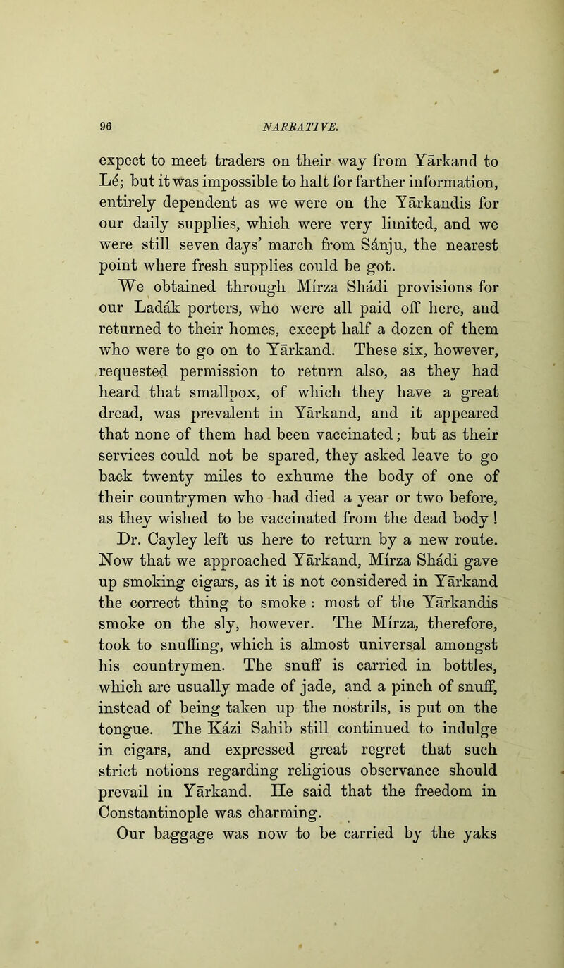 expect to meet traders on their way from Yarkand to L6; but it was impossible to halt for farther information, entirely dependent as we were on the Yarkandis for our daily supplies, which were very limited, and we were still seven days’ march from Sanju, the nearest point where fresh supplies could be got. We obtained through Mirza Shadi provisions for our Ladak porters, who were all paid off here, and returned to their homes, except half a dozen of them who were to go on to Yarkand. These six, however, requested permission to return also, as they had heard that smallpox, of which they have a great dread, was prevalent in Yarkand, and it appeared that none of them had been vaccinated; but as their services could not be spared, they asked leave to go back twenty miles to exhume the body of one of their countrymen who had died a year or two before, as they wished to be vaccinated from the dead body ! Dr. Cayley left us here to return by a new route. Now that we approached Yarkand, Mirza Shadi gave up smoking cigars, as it is not considered in Yarkand the correct thing to smoke : most of the Yarkandis smoke on the sly, however. The Mirza, therefore, took to snuffing, which is almost universal amongst his countrymen. The snuff is carried in bottles, which are usually made of jade, and a pinch of snuff, instead of being taken up the nostrils, is put on the tongue. The Kazi Sahib still continued to indulge in cigars, and expressed great regret that such strict notions regarding religious observance should prevail in Yarkand. He said that the freedom in Constantinople was charming. Our baggage was now to be carried by the yaks